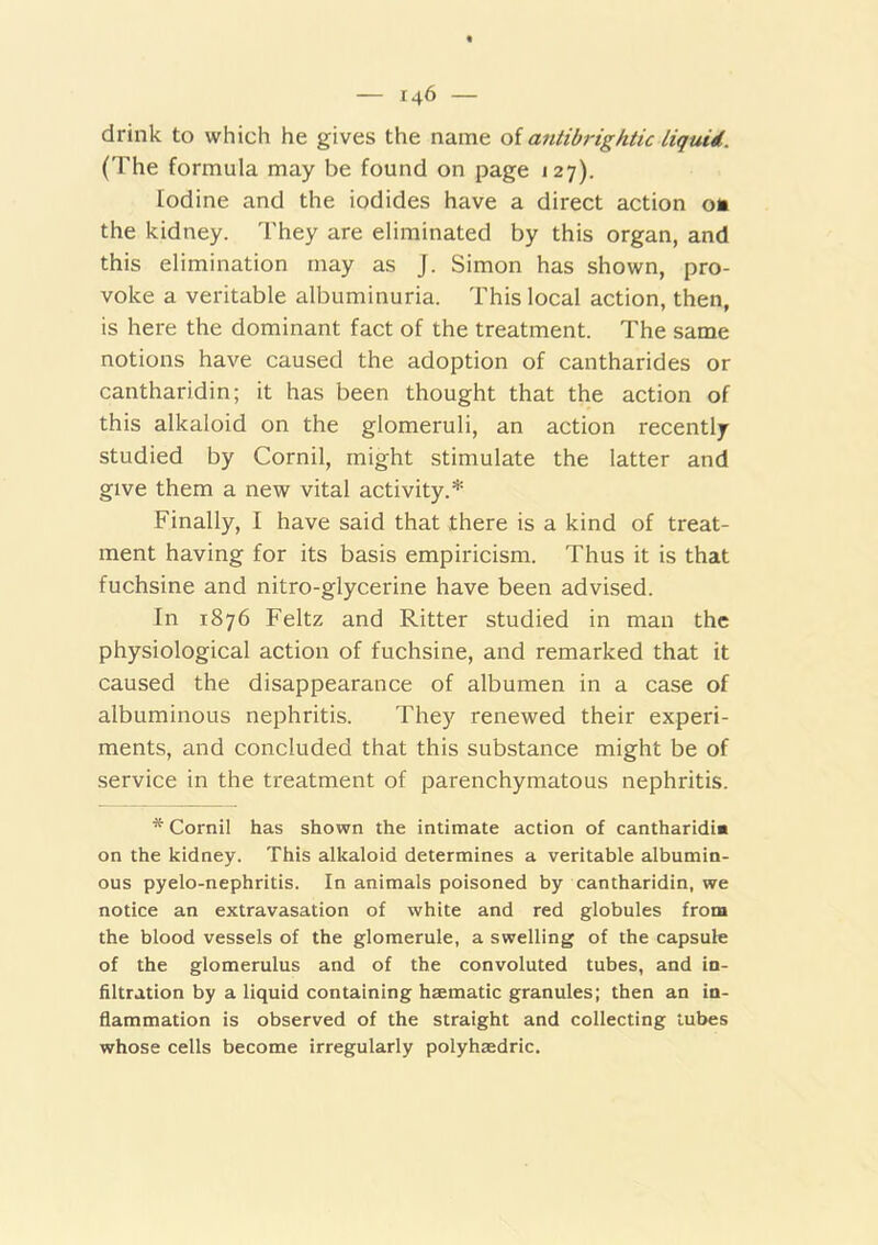 drink to which he gives the name oi antibrightic liqiud. (The formula may be found on page 127). Iodine and the iodides have a direct action on the kidney. They are eliminated by this organ, and this elimination may as J. Simon has shown, pro- voke a veritable albuminuria. This local action, then, is here the dominant fact of the treatment. The same notions have caused the adoption of cantharides or cantharidin; it has been thought that the action of this alkaloid on the glomeruli, an action recently studied by Cornil, might stimulate the latter and give them a new vital activity.* Finally, I have said that there is a kind of treat- ment having for its basis empiricism. Thus it is that fuchsine and nitro-glycerine have been advised. In 1876 Feltz and Ritter studied in man the physiological action of fuchsine, and remarked that it caused the disappearance of albumen in a case of albuminous nephritis. They renewed their experi- ments, and concluded that this substance might be of service in the treatment of parenchymatous nephritis. * Cornil has shown the intimate action of cantharidi* on the kidney. This alkaloid determines a veritable albumin- ous pyelo-nephritis. In animals poisoned by cantharidin, we notice an extravasation of white and red globules from the blood vessels of the glomerule, a swelling of the capsule of the glomerulus and of the convoluted tubes, and in- filtration by a liquid containing haematic granules; then an in- flammation is observed of the straight and collecting tubes whose cells become irregularly polyhaedric.