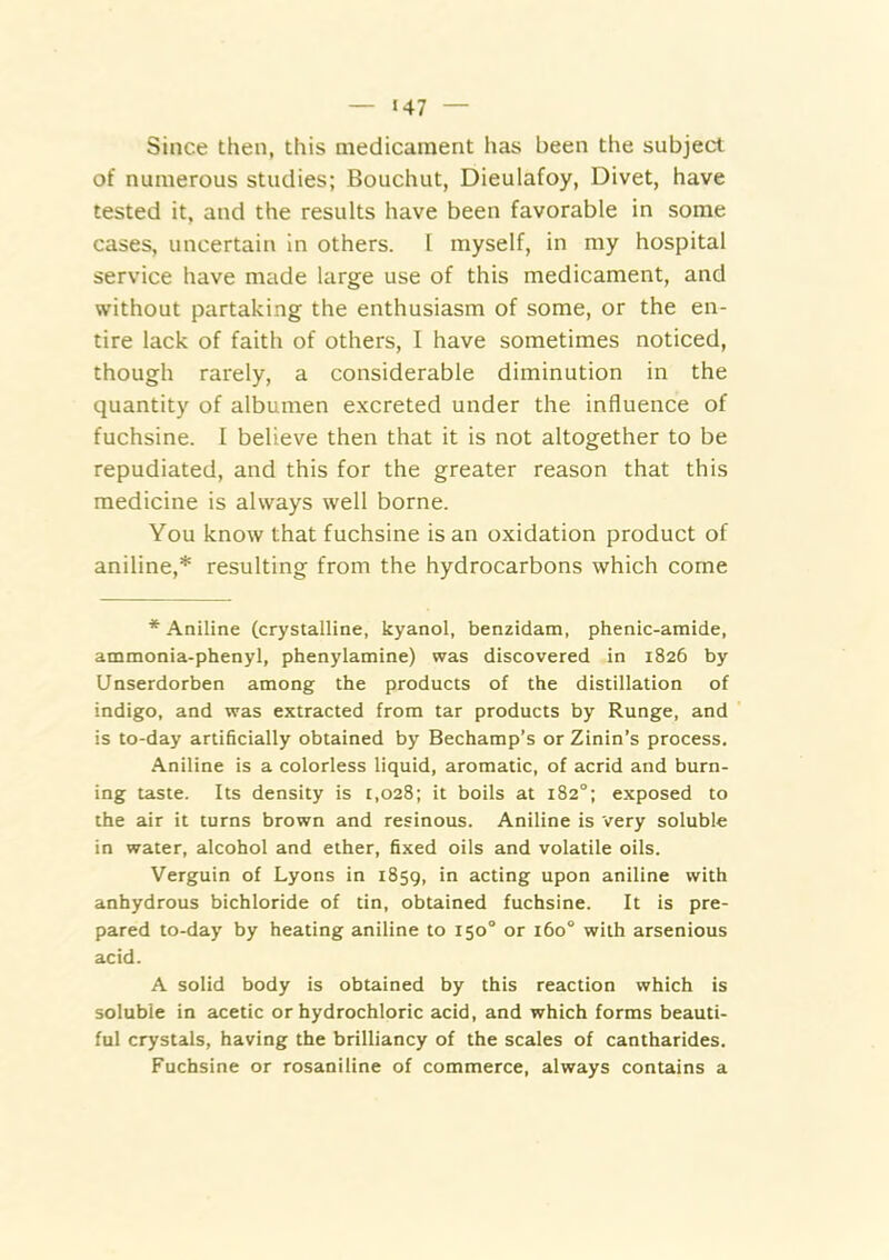 ‘47 Since then, this medicament has been the subject of numerous studies; Bouchut, Dieulafoy, Divet, have tested it. and the results have been favorable in some cases, uncertain in others. 1 myself, in my hospital service have made large use of this medicament, and without partaking the enthusiasm of some, or the en- tire lack of faith of others, I have sometimes noticed, though rarely, a considerable diminution in the quantity of albumen excreted under the influence of fuchsine. I believe then that it is not altogether to be repudiated, and this for the greater reason that this medicine is always well borne. You know that fuchsine is an oxidation product of aniline,* resulting from the hydrocarbons which come * Aniline (crystalline, kyanol, benzidam, phenic-amide, ammonia-phenyl, phenylamine) was discovered in 1826 by Unserdorben among the products of the distillation of indigo, and was extracted from tar products by Runge, and is to-day artificially obtained by Bechamp’s or Zinin’s process. Aniline is a colorless liquid, aromatic, of acrid and burn- ing taste. Its density is 1,028; it boils at 182“; exposed to the air it turns brown and resinous. Aniline is very soluble in water, alcohol and ether, fixed oils and volatile oils. Verguin of Lyons in 1859, in acting upon aniline with anhydrous bichloride of tin, obtained fuchsine. It is pre- pared to-day by heating aniline to 150° or 160° with arsenious acid. A solid body is obtained by this reaction which is soluble in acetic or hydrochloric acid, and which forms beauti- ful crystals, having the brilliancy of the scales of cantharides. Fuchsine or rosaniline of commerce, always contains a