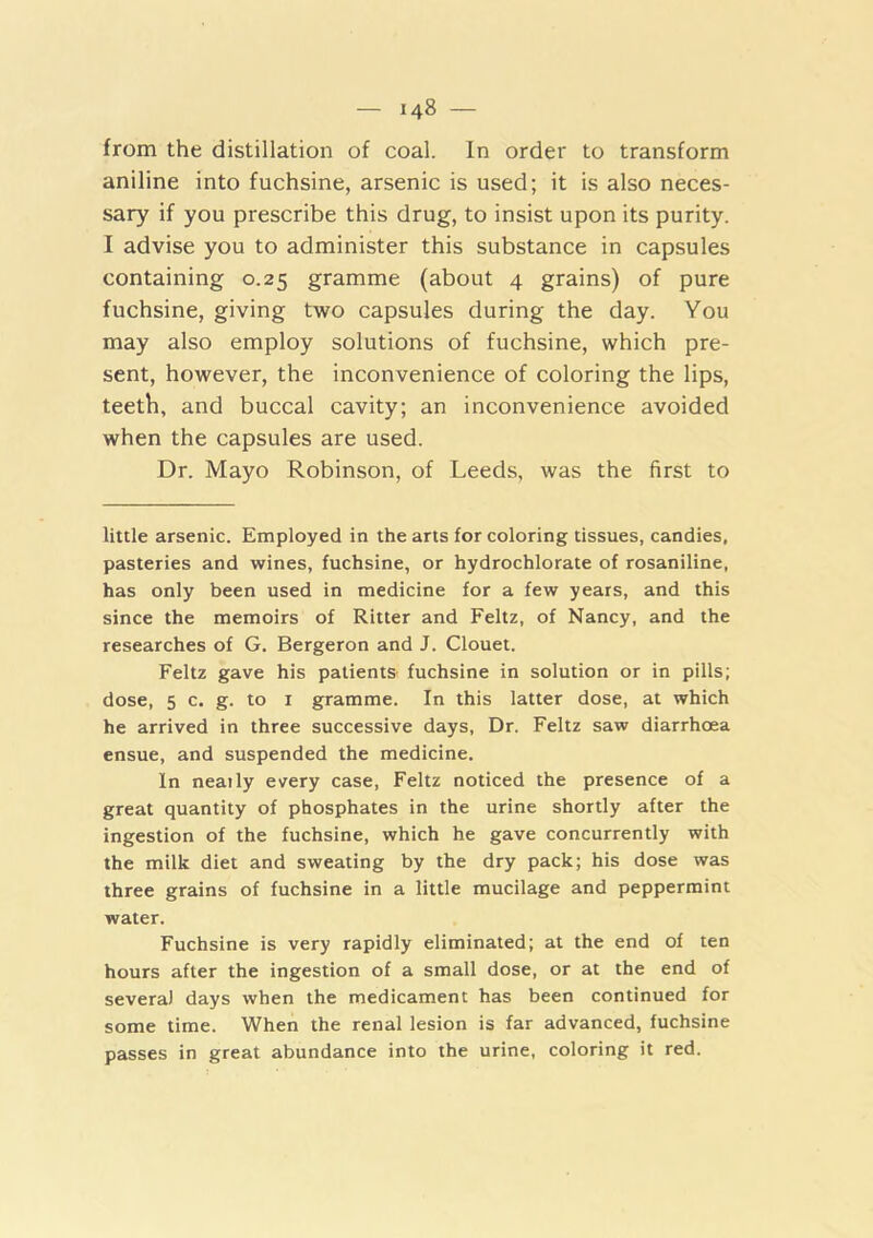 from the distillation of coal. In order to transform aniline into fuchsine, arsenic is used; it is also neces- sary if you prescribe this drug, to insist upon its purity. I advise you to administer this substance in capsules containing 0.25 gramme (about 4 grains) of pure fuchsine, giving two capsules during the day. You may also employ solutions of fuchsine, which pre- sent, however, the inconvenience of coloring the lips, teeth, and buccal cavity; an inconvenience avoided when the capsules are used. Dr. Mayo Robinson, of Leeds, was the first to little arsenic. Employed in the arts for coloring tissues, candies, pasteries and wines, fuchsine, or hydrochlorate of rosaniline, has only been used in medicine for a few years, and this since the memoirs of Ritter and Feltz, of Nancy, and the researches of G. Bergeron and J. Clouet. Feltz gave his patients fuchsine in solution or in pills; dose, 5 c. g. to I gramme. In this latter dose, at which he arrived in three successive days. Dr. Feltz saw diarrhoea ensue, and suspended the medicine. In neaily every case, Feltz noticed the presence of a great quantity of phosphates in the urine shortly after the ingestion of the fuchsine, which he gave concurrently with the milk diet and sweating by the dry pack; his dose was three grains of fuchsine in a little mucilage and peppermint water. Fuchsine is very rapidly eliminated; at the end of ten hours after the ingestion of a small dose, or at the end of several days when the medicament has been continued for some time. When the renal lesion is far advanced, fuchsine passes in great abundance into the urine, coloring it red.