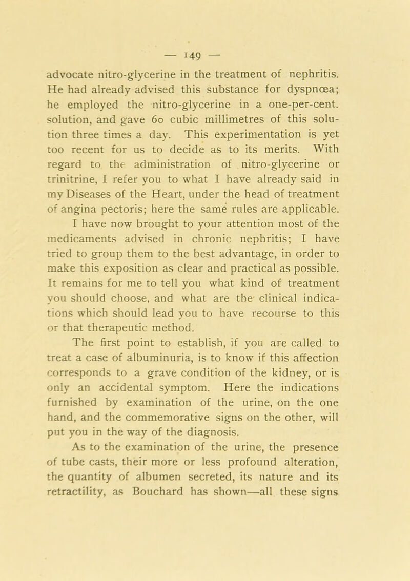advocate nitro-glycerine in the treatment of nephritis. He had already advised this substance for dyspnoea; he employed the nitro-glycerine in a one-per-cent, solution, and gave 6o cubic millimetres of this solu- tion three times a day. This experimentation is yet too recent for us to decide as to its merits. With regard to the administration of nitro-glycerine or trinitrine, I refer you to what I have already said in my Diseases of the Heart, under the head of treatment of angina pectoris; here the same rules are applicable. I have now brought to your attention most of the medicaments advised in chronic nephritis; I have tried to group them to the best advantage, in order to make this exposition as clear and practical as possible. It remains for me to tell you what kind of treatment you should choose, and what are the clinical indica- tions which should lead you to have recourse to this or that therapeutic method. The first point to establish, if you are called to treat a case of albuminuria, is to know if this affection corresponds to a grave condition of the kidney, or is only an accidental symptom. Here the indications furnished by examination of the urine, on the one hand, and the commemorative signs on the other, will put you in the way of the diagnosis. As to the examination of the urine, the presence of tube casts, their more or less profound alteration, the quantity of albumen secreted, its nature and its retractility, as Bouchard has shown—all these signs
