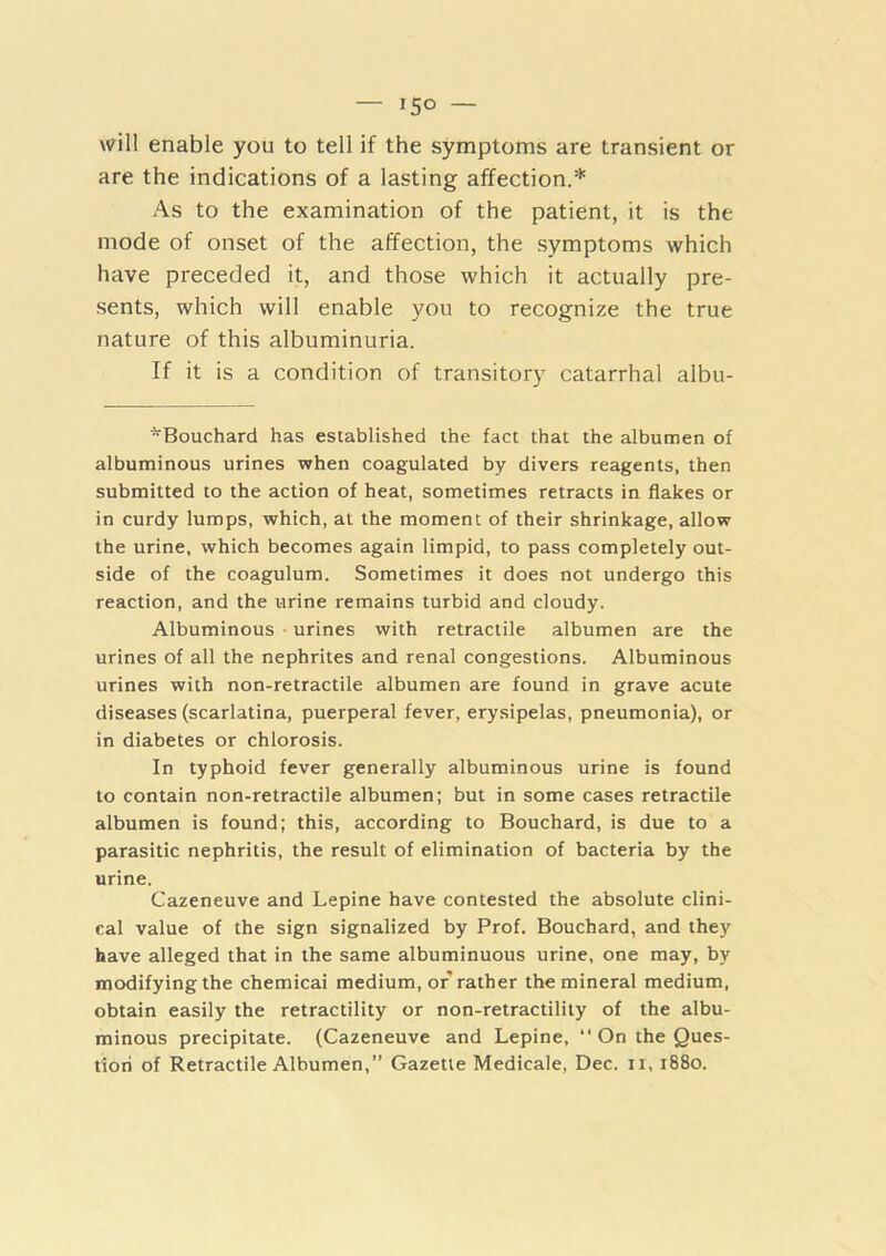— 15° — will enable you to tell if the symptoms are transient or are the indications of a lasting affection.* As to the examination of the patient, it is the mode of onset of the affection, the symptoms which have preceded it, and those which it actually pre- sents, which will enable you to recognize the true nature of this albuminuria. If it is a condition of transitory catarrhal albu- *Bouchard has established the fact that the albumen of albuminous urines when coagulated by divers reagents, then submitted to the action of heat, sometimes retracts in flakes or in curdy lumps, which, at the moment of their shrinkage, allow the urine, which becomes again limpid, to pass completely out- side of the coagulum. Sometimes it does not undergo this reaction, and the urine remains turbid and cloudy. Albuminous - urines with retractile albumen are the urines of all the nephrites and renal congestions. Albuminous urines with non-retractile albumen are found in grave acute diseases (scarlatina, puerperal fever, erysipelas, pneumonia), or in diabetes or chlorosis. In typhoid fever generally albuminous urine is found to contain non-retractile albumen; but in some cases retractile albumen is found; this, according to Bouchard, is due to a parasitic nephritis, the result of elimination of bacteria by the urine. Cazeneuve and Lepine have contested the absolute clini- cal value of the sign signalized by Prof. Bouchard, and they have alleged that in the same albuminuous urine, one may, by modifying the chemicai medium, or rather the mineral medium, obtain easily the retractility or non-retractility of the albu- minous precipitate. (Cazeneuve and Lepine, “ On the Ques- tion of Retractile Albumen,” Gazette Medicale, Dec. ii, 1880.