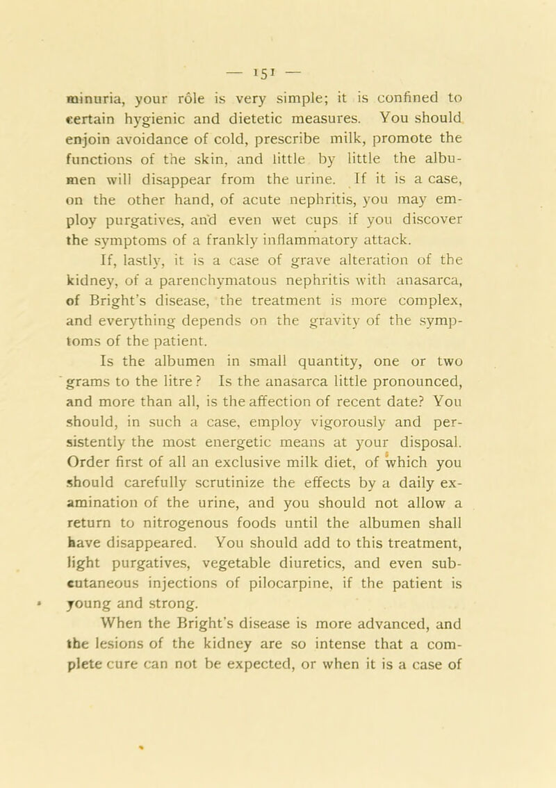 minuria, your role is very simple; it is confined to certain hygienic and dietetic measures. You should enjoin avoidance of cold, prescribe milk, promote the functions of the skin, and little by little the albu- men will disappear from the urine. If it is a case, on the other hand, of acute nephritis, you may em- ploy purgatives, and even wet cups if you discover the symptoms of a frankly inflammatory attack. If, la.stly, it is a case of grave alteration of the kidney, of a parenchymatous nephritis with anasarca, of Bright’s disease, the treatment is more complex, and everything depends on the gravity of the .symp- toms of the patient. Is the albumen in small quantity, one or two grams to the litre ? Is the anasarca little pronounced, and more than all, is the affection of recent date? You should, in such a case, employ vigorously and per- sistently the most energetic means at your disposal. Order first of all an exclusive milk diet, of which you should carefully scrutinize the effects by a daily ex- amination of the urine, and you should not allow a return to nitrogenous foods until the albumen shall have disappeared. You should add to this treatment, light purgatives, vegetable diuretics, and even sub- cutaneous injections of pilocarpine, if the patient is young and strong. When the Bright’s disease is more advanced, and the lesions of the kidney are so intense that a com- plete cure can not be expected, or when it is a case of