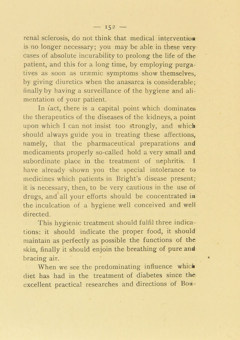 renal sclerosis, do not think that medical intervention is no longer necessary; you may be able in these very cases of absolute incurability to prolong the life of the patient, and this for a long time, by employing purga- tives as soon as uraemic symptoms show themselves, by giving diuretics when the anasarca is considerable; finally by having a surveillance of the hygiene and ali- mentation of your patient. In fact, there is a capital point which dominates the therapeutics of the diseases of the kidneys, a point upon which I can not insist too Strongly, and which should always guide you in treating these affections, namely, that the pharmaceutical preparations and medicaments properly so-called hold a very small and subordinate place in the treatment of nephritis. I have already shown you the special intolerance to medicines which patients in Bright’s disease present; it is necessary, then, to be very cautious in the use of drugs, and all your efforts should be concentrated in the inculcation of a hygiene well conceived and well directed. This hygienic treatment should fulfil three indica- tions; it should indicate the proper food, it should maintain as perfectly as possible the functions of the .skin, finally it should enjoin the breathing of pure and bracing air. When we see the predominating influence whick diet has had in the treatment of diabetes since the excellent practical researches and directions of Bou-