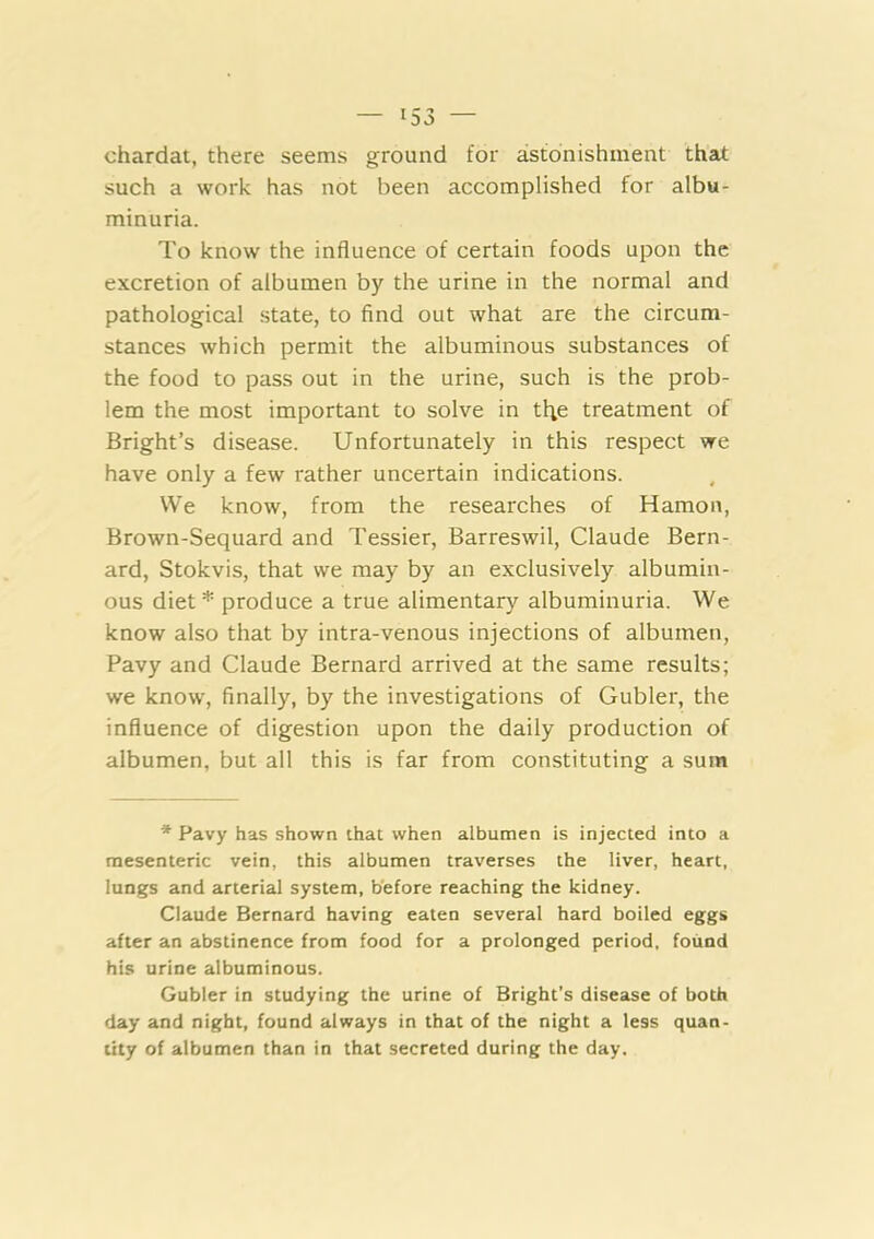 chardat, there seems ground for astonishment that such a work has not been accomplished for albu- minuria. To know the influence of certain foods upon the excretion of albumen by the urine in the normal and pathological state, to find out what are the circum- stances which permit the albuminous substances of the food to pass out in the urine, such is the prob- lem the most important to solve in tl;e treatment of Bright’s disease. Unfortunately in this respect we have only a few rather uncertain indications. We know, from the researches of Hamon, Brown-Sequard and Tessier, Barreswil, Claude Bern- ard, Stokvis, that we may by an exclusively albumin- ous diet* produce a true alimentary albuminuria. We know also that by intra-venous injections of albumen, Pavy and Claude Bernard arrived at the same results; we know, finally, by the investigations of Gubler, the influence of digestion upon the daily production of albumen, but all this is far from constituting a sum * Pavy has shown that when albumen is injected into a mesenteric vein, this albumen traverses the liver, heart, lungs and arterial system, before reaching the kidney. Claude Bernard having eaten several hard boiled eggs after an abstinence from food for a prolonged period, found his urine albuminous. Gubler in studying the urine of Bright’s disease of both day and night, found always in that of the night a less quan- tity of albumen than in that secreted during the day.
