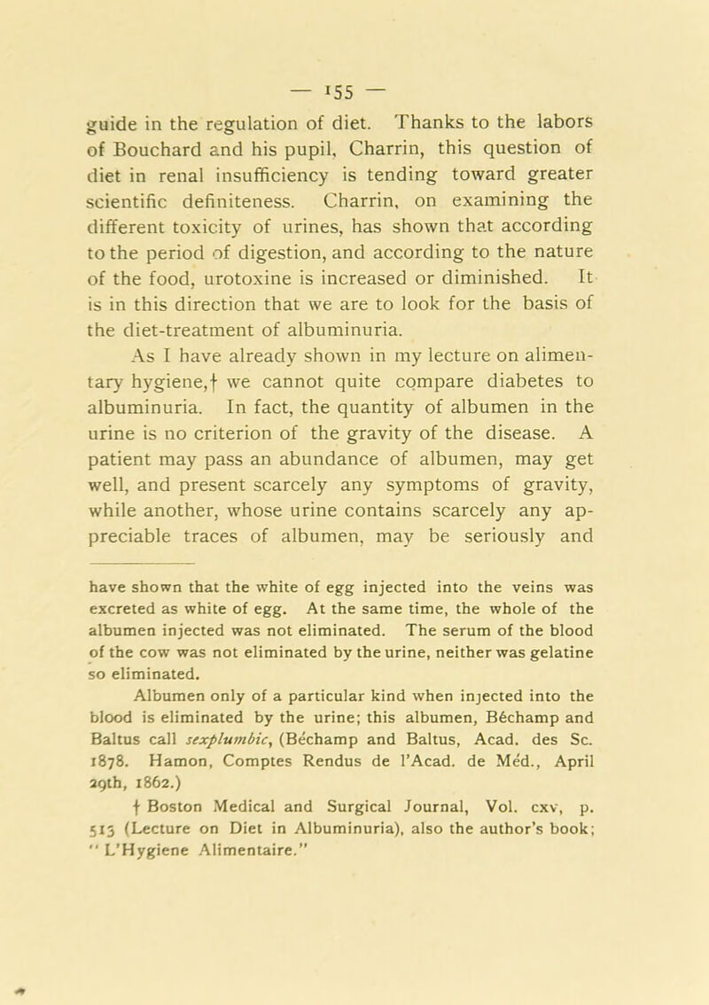 guide in the regulation of diet. Thanks to the labors of Bouchard and his pupil, Charrin, this question of diet in renal insufficiency is tending toward greater scientific definiteness. Charrin. on examining the different toxicity of urines, has shown that according to the period of digestion, and according to the nature of the food, urotoxine is increased or diminished. It is in this direction that we are to look for the basis of the diet-treatment of albuminuria. .\s I have already shown in my lecture on alimen- tary hygiene,f we cannot quite compare diabetes to albuminuria. In fact, the quantity of albumen in the urine is no criterion of the gravity of the disease. A patient may pass an abundance of albumen, may get well, and present scarcely any symptoms of gravity, while another, whose urine contains scarcely any ap- preciable traces of albumen, may be seriously and have shown that the white of egg injected into the veins was excreted as white of egg. At the same time, the whole of the albumen injected was not eliminated. The serum of the blood of the cow was not eliminated by the urine, neither was gelatine so eliminated. Albumen only of a particular kind when injected into the blood is eliminated by the urine; this albumen, B6champ and Baltus call sexplumbic, (Bechamp and Baltus, Acad, des Sc. 1878. Hamon, Comptes Rendus de I’Acad. de Med., April 29th, 1862.) f Boston Medical and Surgical Journal, Vol. cxv, p. 513 (Lecture on Diet in Albuminuria), also the author’s book;  L’Hygiene Alimentaire.”
