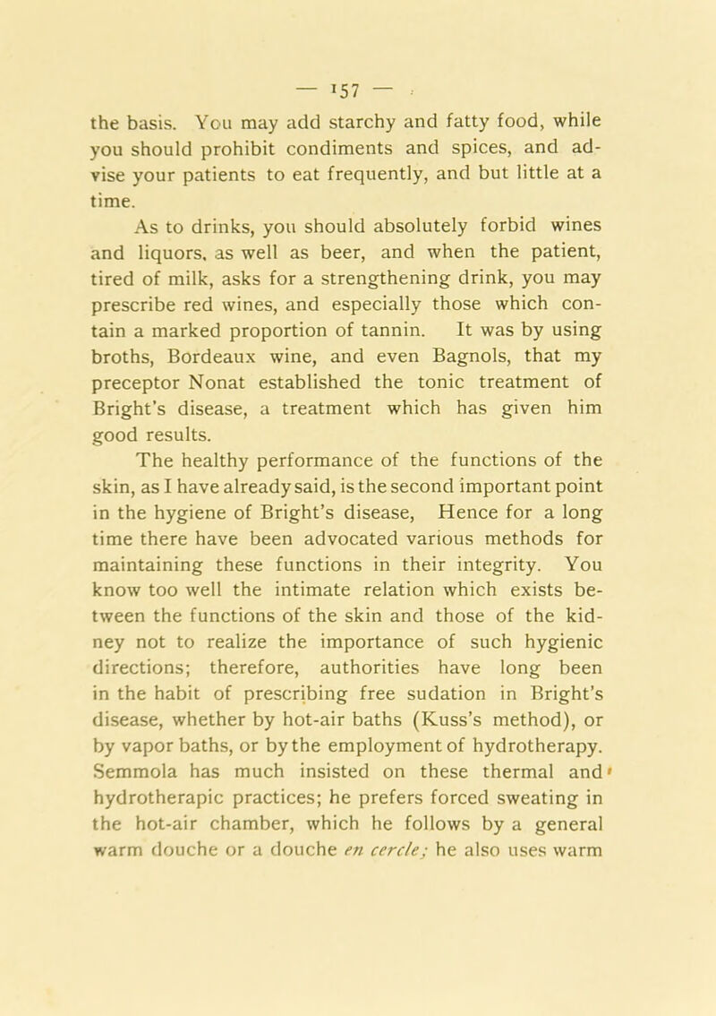 the basis. You may add starchy and fatty food, while you should prohibit condiments and spices, and ad- vise your patients to eat frequently, and but little at a time. As to drinks, you should absolutely forbid wines and liquors, as well as beer, and when the patient, tired of milk, asks for a strengthening drink, you may prescribe red wines, and especially those which con- tain a marked proportion of tannin. It was by using broths, Bordeaux wine, and even Bagnols, that my preceptor Nonat established the tonic treatment of Bright’s disease, a treatment which has given him good results. The healthy performance of the functions of the skin, as I have already said, is the second important point in the hygiene of Bright’s disease. Hence for a long time there have been advocated various methods for maintaining these functions in their integrity. You know too well the intimate relation which exists be- tween the functions of the skin and those of the kid- ney not to realize the importance of such hygienic directions; therefore, authorities have long been in the habit of prescribing free sudation in Bright’s disease, whether by hot-air baths (Kuss’s method), or by vapor baths, or by the employment of hydrotherapy. Semmola has much insisted on these thermal and* hydrotherapic practices; he prefers forced sweating in the hot-air chamber, which he follows by a general warm douche or a douche en cercle; he also uses warm