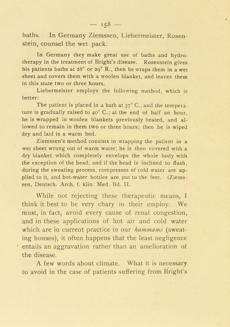 - *58 - baths. In Germany Ziemssen, Liebermeister, Rosen- stein, counsel the wet pack. In Germany they make great use of baths and hydro- therapy in the treatment of Bright’s disease. Rosenstein gives his patients baths at 28° or 29° R., then he wraps them in a wet sheet and covers them with a woolen blanket, and leaves them in this state two or three hours. Liebermeister employs the following method, which is better; The patient is placed in a bath at 37° C., and the tempera- ture is gradually raised to 40° C.; at the end of half an hour, he is wrapped in woolen blankets previously heated, and al- lowed to remain in them two or three hours; then he is wiped dry and laid in a warm bed. Ziemssen’s method consists in wrapping the patient in a wet sheet wrung out of warm water; he is then covered with a dry blanket which completely envelops the whole body with the exception of the head, and if the head is inclined to flush, during the sweating process, compresses of cold water are ap- plied to it, and hot-water bottles are put to the feet. (Ziems- sen, Deutsch. Arch, f. klin: Med. Bd. II. While not rejecting these therapeutic means, I think it best to be very chary in their employ. We must, in fact, avoid every cause of renal congestion, and in these applications of hot air and cold water which are in current practice in our hammams (sweat- ing houses), it often happens that the least negligence • entails an aggravation rather than an amelioration of the disease. A few words about climate. What it is necessary » to avoid in the case of patients suffering from Bright’s