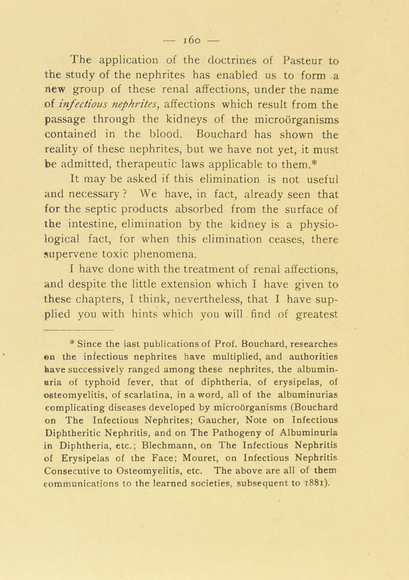 — i6o — The application of the doctrines of Pasteur to the study of the nephrites has enabled us to form a new group of these renal affections, under the name of infectious nephrites, affections which result from the passage through the kidneys of the microorganisms contained in the blood. Bouchard has shown the reality of these nephrites, but we have not yet, it must be admitted, therapeutic laws applicable to them.* It may be asked if this elimination is not useful and necessary ? We have, in fact, already seen that for the septic products absorbed from the surface of the intestine, elimination by the kidney is a physio- logical fact, for when this elimination ceases, there supervene toxic phenomena. I have done with the treatment of renal affections, and despite the little extension which I have given to these chapters, I think, nevertheless, that I have sup- plied you with hints which you will find of greatest * Since the last publications of Prof. Bouchard, researches on the infectious nephrites have multiplied, and authorities have successively ranged among these nephrites, the albumin- uria of typhoid fever, that of diphtheria, of erysipelas, of osteomyelitis, of scarlatina, in a word, all of the albuminurias complicating diseases developed by microorganisms (Bouchard on The Infectious Nephrites; Gaucher, Note on Infectious Diphtheritic Nephritis, and on The Pathogeny of Albuminuria in Diphtheria, etc.; Blechmann, on The Infectious Nephritis of Erysipelas of the Face; Mouret, on Infectious Nephritis Consecutive to Osteomyelitis, etc. The above are all of them communications to the learned societies, subsequent to i88i).