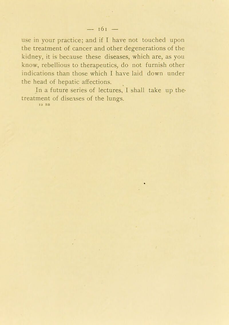 use in your practice; and if I have not touched upon the treatment of cancer and other degenerations of the kidney, it is because these diseases, which are, as you know, rebellious to therapeutics, do not furnish other indications than those which I have laid down under the head of hepatic affections. In a future series of lectures, I shall take up the- treatment of diseases of the lungs. 12 BB