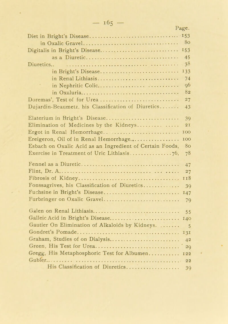 Page. Diet in Bright’s Disease ^53 in Oxalic Gravel 8o Digitalis in Bright’s Disease I53 as a Diuretic 45 Diuretics.. 3^ in Bright’s Disease i33 in Renal Lithiasis 74 in Nephritic Colic 0 in Oxaluria 82 Doremas’, Test of for Urea 27 Dujardin-Beaumetz. his Classification of Diuretics 43 Elaterium in Bright’s Disease 39 Elimination of Medicines by the Kidneys 21 Ergot in Renal Hemorrhage 100 Ereigeron, Oil of in Renal Hemorrhage 100 Esbach on Oxalic Acid as an Ingredient of Certain Foods, 80 Exercise in Treatment of Uric Lithiasis 76, 78 Fennel as a Diuretic 47 Flint, Dr. A 27 Fibrosis of Kidney 118 Fonssagrives, his Classification of Diuretics 39 Fuchsine in Bright’s Disease 147 Furbringer on Oxalic Gravel 79 Galen on Renal Lithiasis 55 GalleicAcid in Bright’s Disease 140 Gautier On Elimination of Alkaloids by Kidneys 5 Gondret’s Pomade 131 Graham, Studies of on Dialysis 42 Green. His Test for Urea ' 29 Gregg, His Metaphosphoric Test for Albumen 122 Gubfer 22 His Classification of Diuretics 39