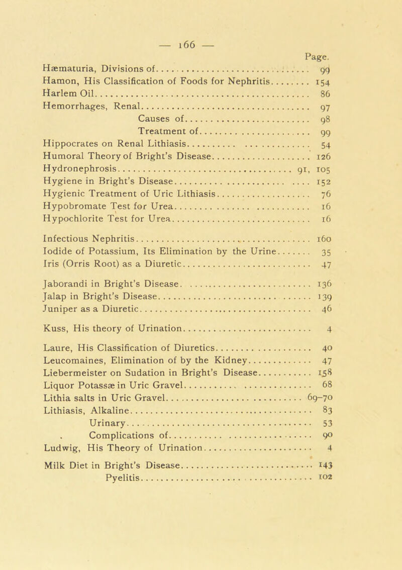 Page. Haeinaiuria, Divisions of gq Hamon, His Classification of Foods for Nephritis 154 Harlem Oil 86 Hemorrhages, Renal 97 Causes of g8 Treatment of 99 Hippocrates on Renal Lithiasis 54 Humoral Theory of Bright’s Disease 126 Hydronephrosis gi, 105 Hygiene in Bright’s Disease 152 Hygienic Treatment of Uric Lithiasis 76 Hypobromate Test for Urea 16 Hypochlorite Test for Urea 16 Infectious Nephritis 160 Iodide of Potassium, Its Elimination by the Urine 35 Iris (Orris Root) as a Diuretic 47 Jaborandi in Bright’s Disease 136 Jalap in Bright’s Disease 139 Juniper as a Diuretic 46 Kuss, His theory of Urination 4 Laure, His Classification of Diuretics 40 Leucomaines, Elimination of by the Kidney 47 Liebermeister on Sudation in Bright’s Disease 158 Liquor Potassae in Uric Gravel 68 Lithia salts in Uric Gravel 69-70 Lithiasis, Alkaline 83 Urinary 53 Complications of 90 Ludwig, His Theory of Urination 4 Milk Diet in Bright’s Disease I43 Pyelitis t02