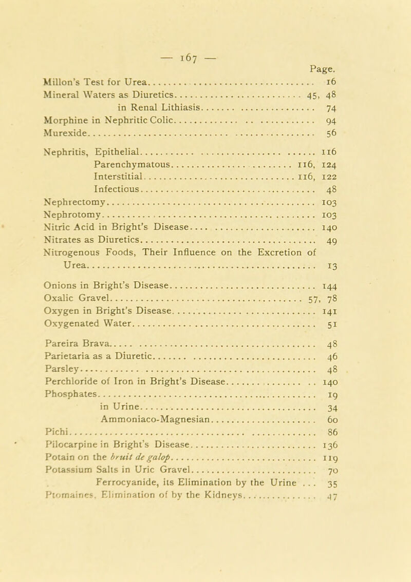 Page. Millon’s Test for Urea 16 Mineral Waters as Diuretics 45, 48 in Renal Lithiasis 74 Morphine in Nephritic Colic 94 Murexide 56 Nephritis, Epithelial 116 Parenchymatous 116, 124 Interstitial 116, 122 Infectious 48 Nephrectomy 103 Nephrotomy 103 Nitric Acid in Bright’s Disease 140 Nitrates as Diuretics 49 Nitrogenous Foods, Their Influence on the Excretion of Urea 13 Onions in Bright’s Disease 144 Oxalic Gravel 57, 78 Oxygen in Bright’s Disease 141 Oxygenated Water 51 Pareira Brava 48 Parietaria as a Diuretic 46 Parsley 48 Perchloride of Iron in Bright’s Disease 140 Phosphates 19 in Urine 34 Ammoniaco-Magnesian 60 Pichi 86 Pilocarpine in Bright’s Disease 136 Potain on the bruit de galop 119 Potassium Salts in Uric Gravel 70 Ferrocyanide, its Elimination by the Urine ... 35 Ptomaines. Elimination of by the Kidneys 47
