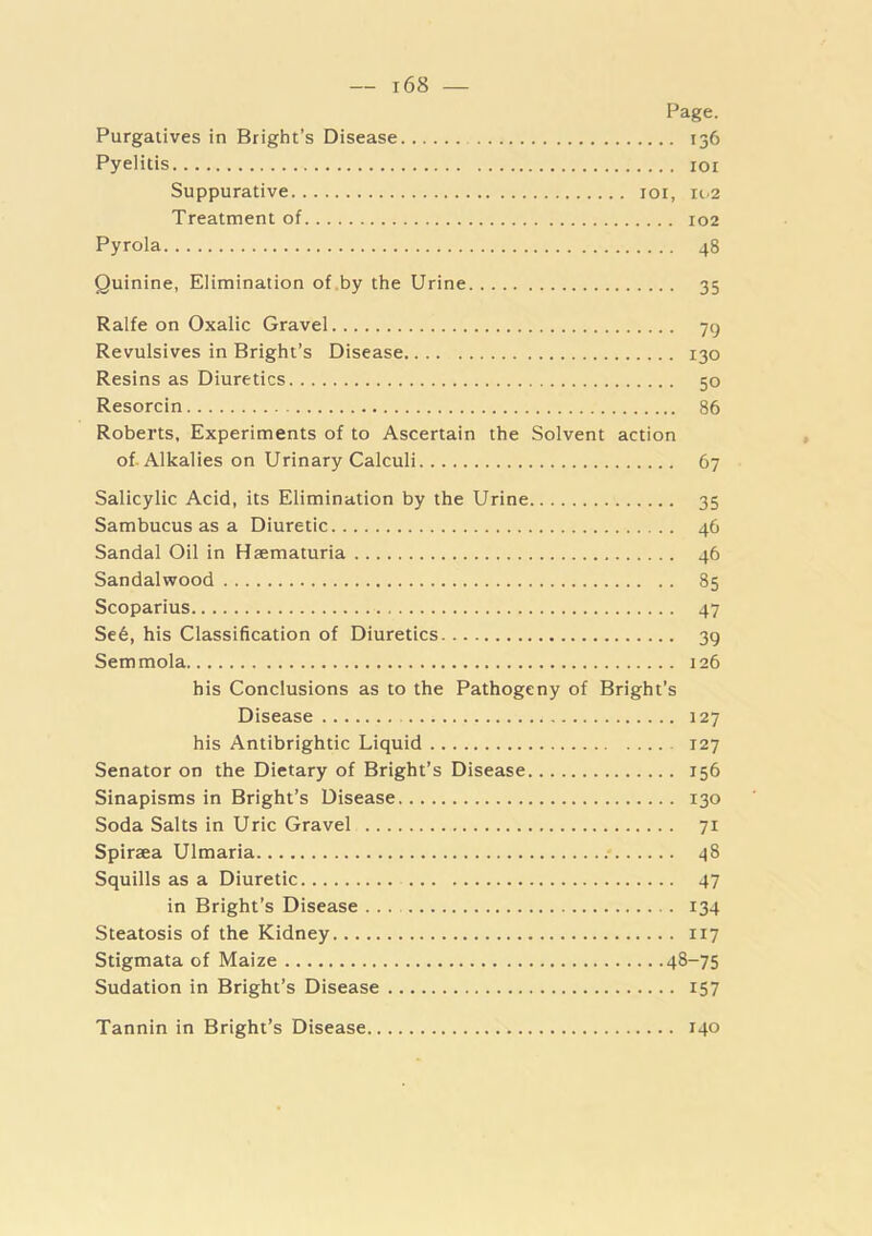 Page. Purgatives in Bright’s Disease 136 Pyelitis loi Suppurative loi, 11.2 Treatment of 102 Pyrola 48 Quinine, Elimination of.by the Urine 35 Ralfe on Oxalic Gravel 79 Revulsives in Bright’s Disease 130 Resins as Diuretics 50 Resorcin 86 Roberts, Experiments of to Ascertain the Solvent action of. Alkalies on Urinary Calculi 67 Salicylic Acid, its Elimination by the Urine 35 Sambucus as a Diuretic 46 Sandal Oil in Hsematuria 46 Sandalwood 85 Scoparius 47 Se6, his Classification of Diuretics 39 Semmola 126 his Conclusions as to the Pathogeny of Bright’s Disease 127 his Antibrightic Liquid 127 Senator on the Dietary of Bright’s Disease 156 Sinapisms in Bright’s Disease 130 Soda Salts in Uric Gravel 71 Spiraea Ulmaria .* 48 Squills as a Diuretic 47 in Bright’s Disease ... 134 Steatosis of the Kidney 117 Stigmata of Maize 48-75 Sudation in Bright’s Disease 157 Tannin in Bright’s Disease 140
