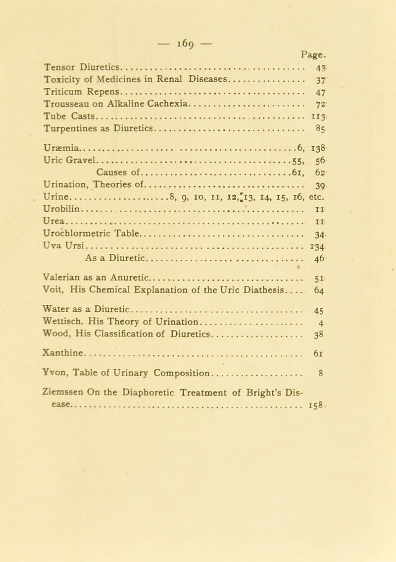 Page. Tensor Diuretics 4J Toxicity of Medicines in Renal Diseases 37 Triticum Repens 47 Trousseau on Alkaline Cachexia 72 Tube Casts 113 Turpentines as Diuretics 85 Uraemia 6, 138 Uric Gravel 55, 56 Causes of 61, 62 Urination, Theories of 39 Urine 8, 9, 10, ii, I2,;i3, 14, 15, 16, etc. Urobilin ‘ ii Urea n Urochlormetric Table 34. Uva Ursi 134 As a Diuretic 46 • Valerian as an Anuretic 51 Voit, His Chemical Explanation of the Uric Diathesis 64 Water as a Diuretic 45 Wettisch. His Theory of Urination 4 Wood, His Classification of Diuretics 38 Xanthine 61 Yvon, Table of Urinary Composition 8 Ziemssen On the Diaphoretic Treatment of Bright’s Dis- ease 15?