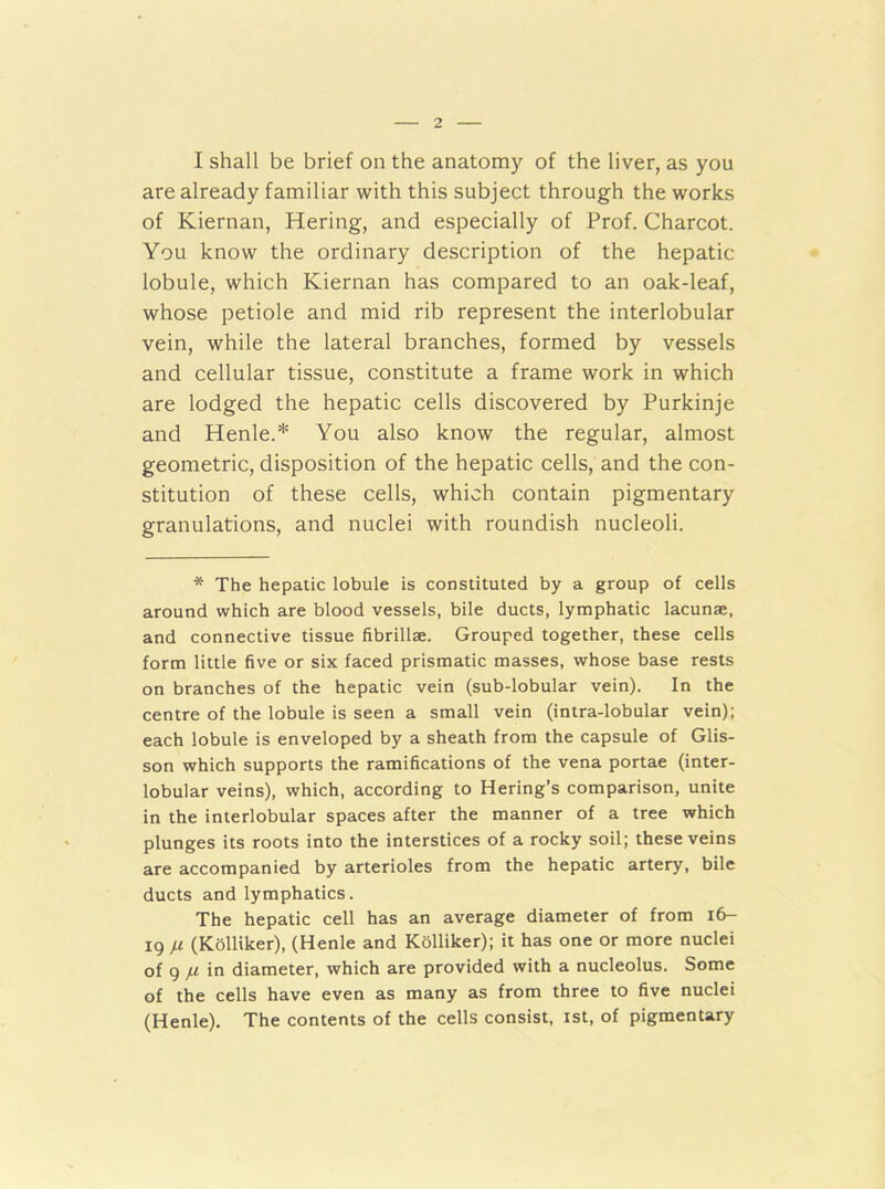 I shall be brief on the anatomy of the liver, as you are already familiar with this subject through the works of Kiernan, Hering, and especially of Prof. Charcot. You know the ordinary description of the hepatic lobule, which Kiernan has compared to an oak-leaf, whose petiole and mid rib represent the interlobular vein, while the lateral branches, formed by vessels and cellular tissue, constitute a frame work in which are lodged the hepatic cells discovered by Purkinje and Henle.* You also know the regular, almost geometric, disposition of the hepatic cells, and the con- stitution of these cells, which contain pigmentary granulations, and nuclei with roundish nucleoli. * The hepatic lobule is constituted by a group of cells around which are blood vessels, bile ducts, lymphatic lacunae, and connective tissue fibrillae. Grouped together, these cells form little five or six faced prismatic masses, whose base rests on branches of the hepatic vein (sub-lobular vein). In the centre of the lobule is seen a small vein (intra-lobular vein); each lobule is enveloped by a sheath from the capsule of Glis- son which supports the ramifications of the vena portae (inter- lobular veins), which, according to Hering’s comparison, unite in the interlobular spaces after the manner of a tree which plunges its roots into the interstices of a rocky soil; these veins are accompanied by arterioles from the hepatic artery, bile ducts and lymphatics. The hepatic cell has an average diameter of from i6- 19 n (Kolliker), (Henle and Kolliker); it has one or more nuclei of 9 in diameter, which are provided with a nucleolus. Some of the cells have even as many as from three to five nuclei (Henle). The contents of the cells consist, ist, of pigmentary