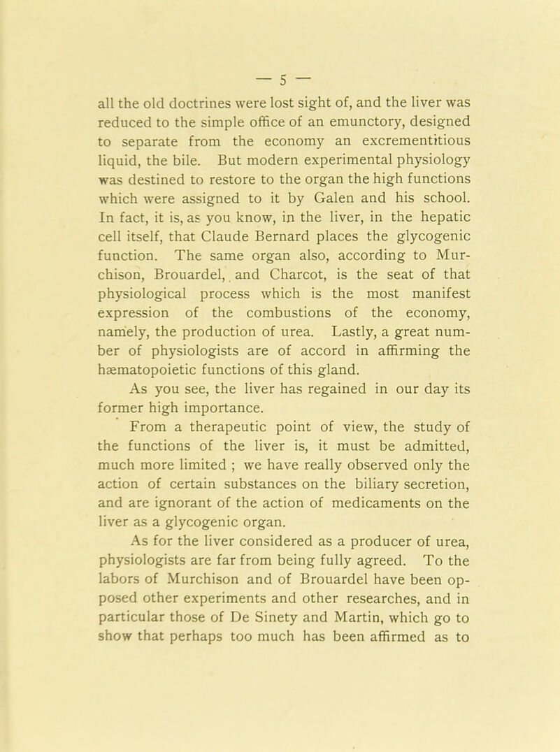 all the old doctrines were lost sight of, and the liver was reduced to the simple office of an emunctory, designed to separate from the economy an excrementitious liquid, the bile. But modern experimental physiology was destined to restore to the organ the high functions which were assigned to it by Galen and his school. In fact, it is, as you know, in the liver, in the hepatic cell itself, that Claude Bernard places the glycogenic function. The same organ also, according to Mur- chison, Brouardel, and Charcot, is the seat of that physiological process which is the most manifest expression of the combustions of the economy, namely, the production of urea. Lastly, a great num- ber of physiologists are of accord in affirming the haematopoietic functions of this gland. As you see, the liver has regained in our day its former high importance. From a therapeutic point of view, the study of the functions of the liver is, it must be admitted, much more limited ; we have really observed only the action of certain substances on the biliary secretion, and are ignorant of the action of medicaments on the liver as a glycogenic organ. As for the liver considered as a producer of urea, physiologists are far from being fully agreed. To the labors of Murchison and of Brouardel have been op- posed other experiments and other researches, and in particular those of De Sinety and Martin, which go to show that perhaps too much has been affirmed as to