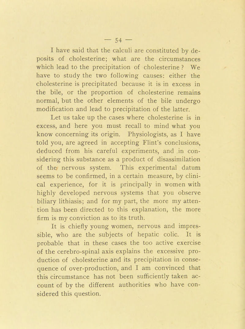 I have said that the calculi are constituted by de- posits of cholesterine; what are the circumstances which lead to the precipitation of cholesterine ? We have to study the two following causes: either the cholesterine is precipitated because it is in excess in the bile, or the proportion of cholesterine remains normal, but the other elements of the bile undergo modification and lead to precipitation of the latter. Let us take up the cases where cholesterine is in excess, and here you must recall to mind what you know concerning its origin. Physiologists, as I have told you, are agreed in accepting Flint’s conclusions, deduced from his careful experiments, and in con- sidering this substance as a product of disassimilation of the nervous system. This experimental datum seems to be confirmed, in a certain measure, by clini- cal experience, for it is principally in women with highly developed nervous systems that you observe biliary lithiasis; and for my part, the more my atten- tion has been directed to this explanation, the more firm is my conviction as to its truth. It is chiefly young women, nervous and impres- sible, who are the subjects of hepatic colic. It is probable that in these cases the too active exercise of the cerebro-spinal axis explains the excessive pro- duction of cholesterine and its precipitation in conse- quence of over-production, and I am convinced that this circumstance has not been sufficiently taken ac- count of by the different authorities who have con- sidered this question.