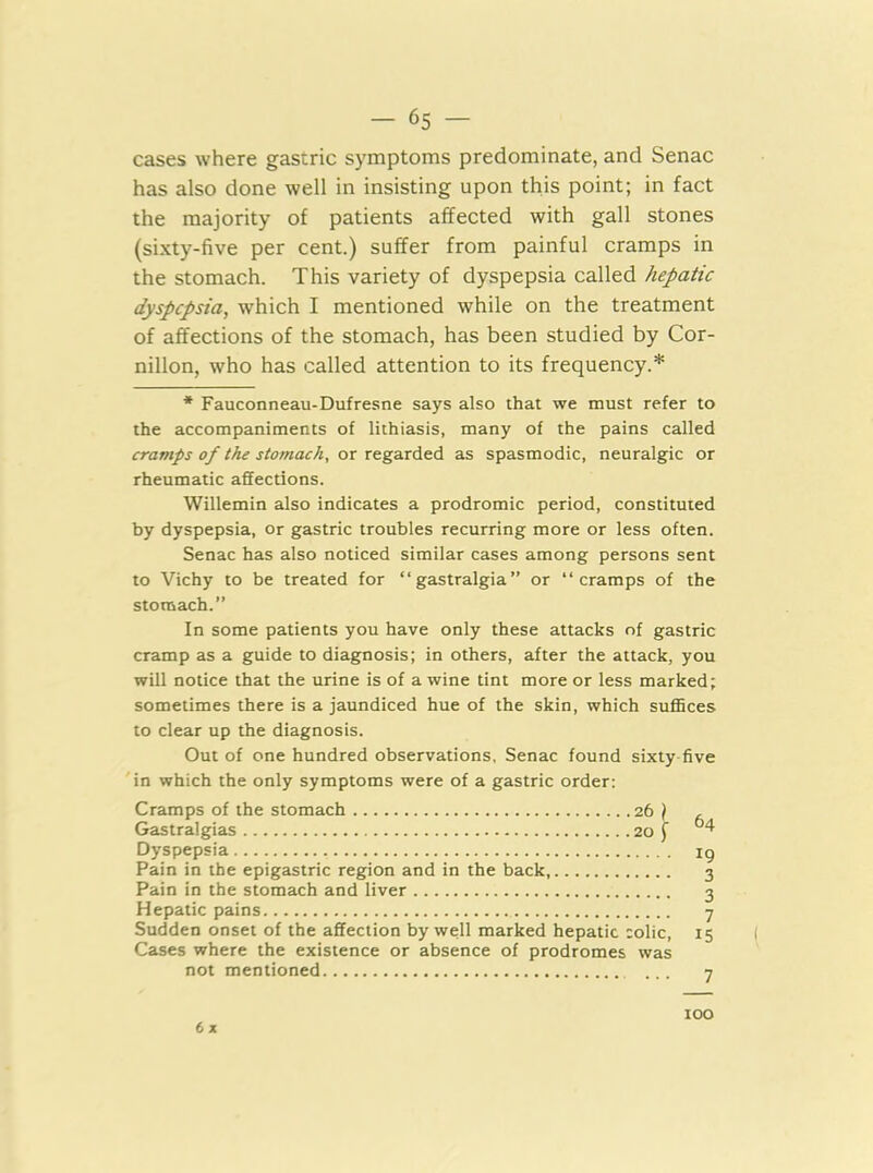 cases where gastric symptoms predominate, and Senac has also done well in insisting upon this point; in fact the majority of patients affected with gall stones (sixty-five per cent.) suffer from painful cramps in the stomach. This variety of dyspepsia called hepatic dyspepsia, which I mentioned while on the treatment of affections of the stomach, has been studied by Cor- nillon, who has called attention to its frequency.* * Fauconneau-Dufresne says also that we must refer to the accompaniments of lithiasis, many of the pains called cramps of the stomach, or regarded as spasmodic, neuralgic or rheumatic affections. Willemin also indicates a prodromic period, constituted by dyspepsia, or gastric troubles recurring more or less often. Senac has also noticed similar cases among persons sent to Vichy to be treated for “gastralgia” or “cramps of the stoniach.” In some patients you have only these attacks of gastric cramp as a guide to diagnosis; in others, after the attack, you will notice that the urine is of a wine tint more or less marked; sometimes there is a jaundiced hue of the skin, which suffices to clear up the diagnosis. Out of one hundred observations, Senac found sixty-five in which the only symptoms were of a gastric order: Cramps of the stomach 26 \ Gastralgias 20 ( Dyspepsia Pain in the epigastric region and in the back, Pain in the stomach and liver Hepatic pains Sudden onset of the affection by well marked hepatic colic. Cases where the existence or absence of prodromes was not mentioned 6 X 64 19 3 3 7 15 7 too