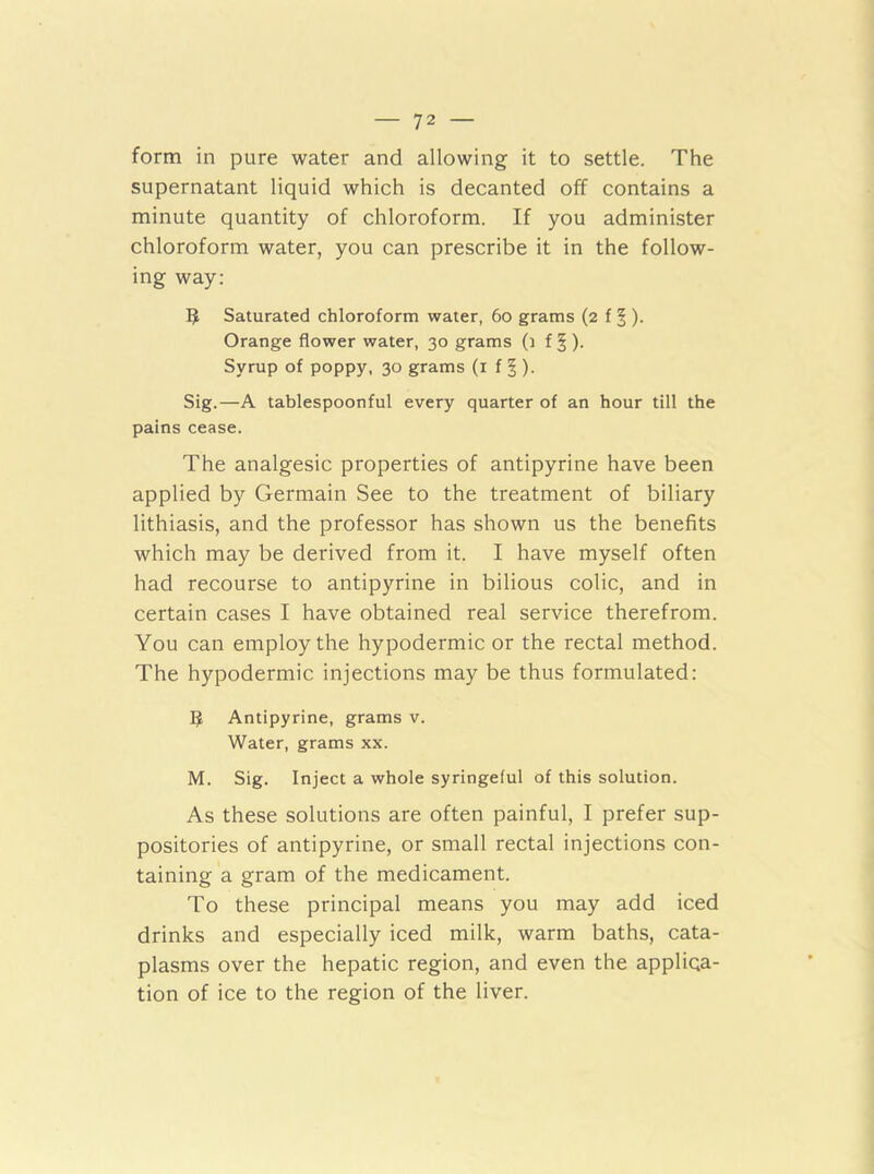 form in pure water and allowing it to settle. The supernatant liquid which is decanted off contains a minute quantity of chloroform. If you administer chloroform water, you can prescribe it in the follow- ing way: 5 Saturated chloroform water, 6o grams (2 f § ). Orange flower water, 30 grams (t f § ). Syrup of poppy, 30 grams (i f 5 ). Sig.—A tablespoonful every quarter of an hour till the pains cease. The analgesic properties of antipyrine have been applied by Germain See to the treatment of biliary lithiasis, and the professor has shown us the benefits which may be derived from it. I have myself often had recourse to antipyrine in bilious colic, and in certain cases I have obtained real service therefrom. You can employ the hypodermic or the rectal method. The hypodermic injections may be thus formulated: Antipyrine, grams v. Water, grams xx. M. Sig. Inject a whole syringeful of this solution. As these solutions are often painful, I prefer sup- positories of antipyrine, or small rectal injections con- taining a gram of the medicament. To these principal means you may add iced drinks and especially iced milk, warm baths, cata- plasms over the hepatic region, and even the applica- tion of ice to the region of the liver.