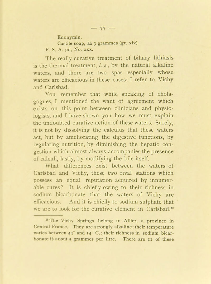 Enonymin, Castile soap, aa 3 grammes (gr. xlv). F. S. A. pil, No. XXX. The really curative treatment of biliary lithiasis is the thermal treatment, i. e., by the natural alkaline waters, and there are two spas especially whose waters are efficacious in these cases; I refer to Vichy and Carlsbad. You remember that while speaking of chola- gogues, I mentioned the want of agreement which exists on this point between clinicians and physio- logists, and I have shown you how we must explain the undoubted curative action of these waters. Surely, it is not by dissolving the calculus that these waters act, but by ameliorating the digestive functions, by regulating nutrition, by diminishing the hepatic con- gestion which almost always accompanies the presence of calculi, lastly, by modifying the bile itself. What differences exist between the waters of Carlsbad and Vichy, these two rival stations which possess an equal reputation acquired by innumer- able cures ? It is chiefly owing to their richness in sodium bicarbonate that the waters of Vichy are efficacious. And it is chiefly to sodium sulphate that we are to look for the curative element in Carlsbad.* *The Vichy Springs belong to Allier, a province in Central France. They are strongly alkaline; their temperature varies between 44° and 14° C.; their richness in sodium bicar- bonate is aoout 5 grammes per litre. There are ii of these
