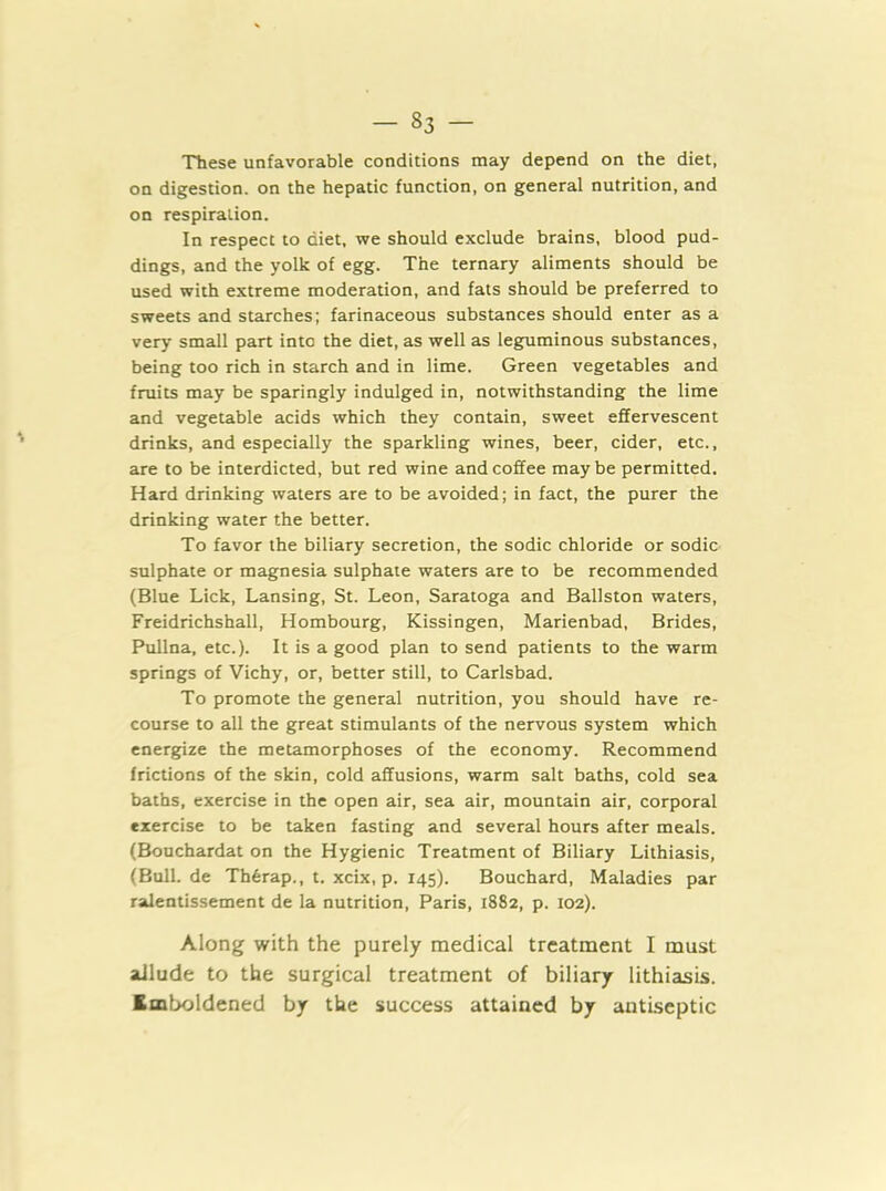 These unfavorable conditions may depend on the diet, on digestion, on the hepatic function, on general nutrition, and on respiration. In respect to diet, we should exclude brains, blood pud- dings, and the yolk of egg. The ternary aliments should be used with extreme moderation, and fats should be preferred to sweets and starches; farinaceous substances should enter as a very small part into the diet, as well as leguminous substances, being too rich in starch and in lime. Green vegetables and fruits may be sparingly indulged in, notwithstanding the lime and vegetable acids which they contain, sweet effervescent drinks, and especially the sparkling wines, beer, cider, etc., are to be interdicted, but red wine and coffee may be permitted. Hard drinking waters are to be avoided; in fact, the purer the drinking water the better. To favor the biliary secretion, the sodic chloride or sodic sulphate or magnesia sulphate waters are to be recommended (Blue Lick, Lansing, St. Leon, Saratoga and Ballston waters, Freidrichshall, Hombourg, Kissingen, Marienbad, Brides, Pullna, etc.). It is a good plan to send patients to the warm springs of Vichy, or, better still, to Carlsbad. To promote the general nutrition, you should have re- course to all the great stimulants of the nervous system which energize the metamorphoses of the economy. Recommend frictions of the skin, cold affusions, warm salt baths, cold sea baths, exercise in the open air, sea air, mountain air, corporal exercise to be taken fasting and several hours after meals. (Bouchardat on the Hygienic Treatment of Biliary Lilhiasis, (Bull.de Th6rap., t. xcix, p. 145). Bouchard, Maladies par ralentissement de la nutrition, Paris, 1882, p. 102). Along with the purely medical treatment I must allude to the surgical treatment of biliary lithiasis. Imboldened by the success attained by antiseptic