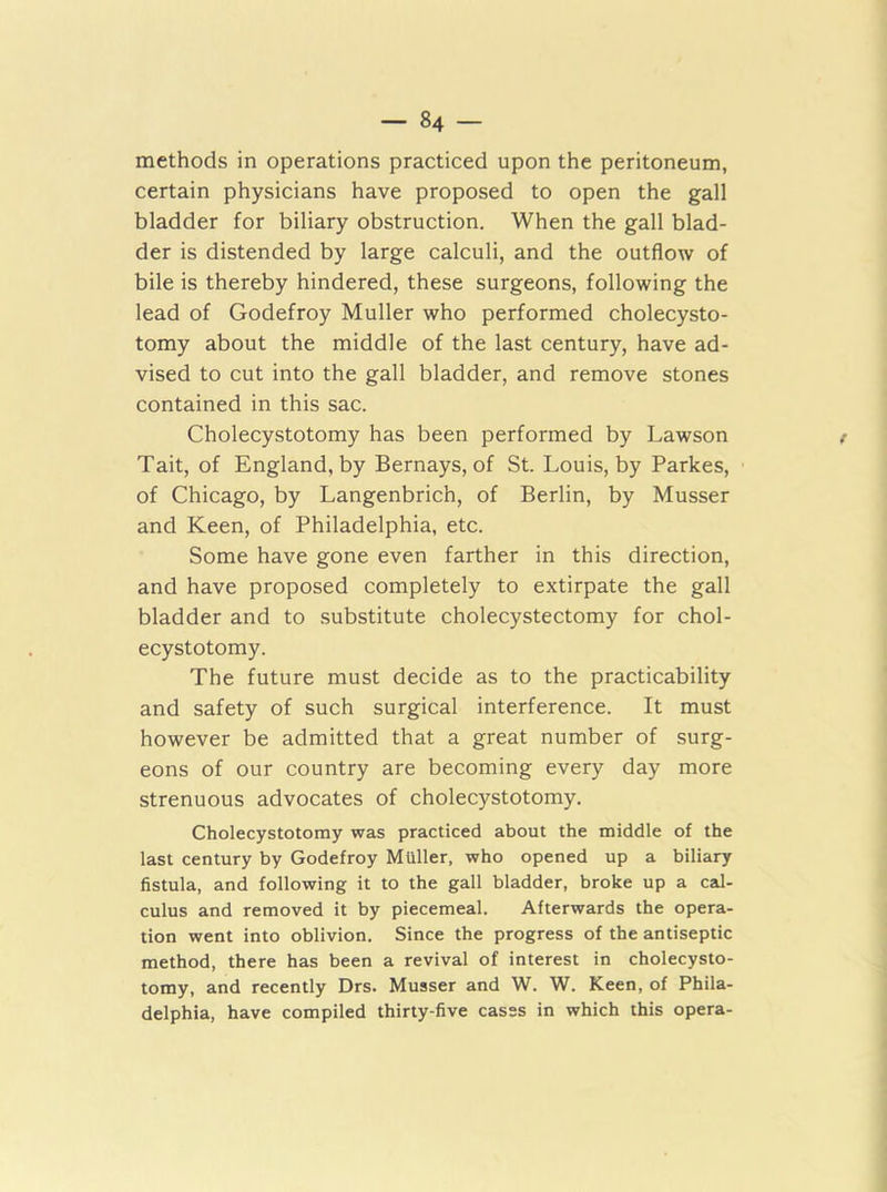 methods in operations practiced upon the peritoneum, certain physicians have proposed to open the gall bladder for biliary obstruction. When the gall blad- der is distended by large calculi, and the outflow of bile is thereby hindered, these surgeons, following the lead of Godefroy Muller who performed cholecysto- tomy about the middle of the last century, have ad- vised to cut into the gall bladder, and remove stones contained in this sac. Cholecystotomy has been performed by Lawson t Tait, of England, by Bernays, of St. Louis, by Parkes, of Chicago, by Langenbrich, of Berlin, by Musser and Keen, of Philadelphia, etc. Some have gone even farther in this direction, and have proposed completely to extirpate the gall bladder and to substitute cholecystectomy for chol- ecystotomy. The future must decide as to the practicability and safety of such surgical interference. It must however be admitted that a great number of surg- eons of our country are becoming every day more strenuous advocates of cholecystotomy. Cholecystotomy was practiced about the middle of the last century by Godefroy Muller, who opened up a biliary fistula, and following it to the gall bladder, broke up a cal- culus and removed it by piecemeal. Afterwards the opera- tion went into oblivion. Since the progress of the antiseptic method, there has been a revival of interest in cholecysto- tomy, and recently Drs. Musser and W. W. Keen, of Phila- delphia, have compiled thirty-five cases in which this opera-