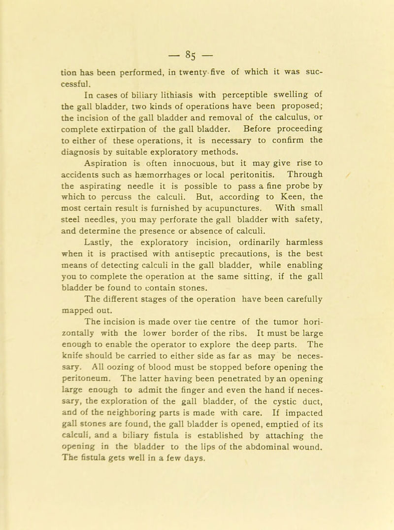 tion has been performed, in twenty-five of which it was suc- cessful. In cases of biliary lithiasis with perceptible swelling of the gall bladder, two kinds of operations have been proposed; the incision of the gall bladder and removal of the calculus, or complete extirpation of the gall bladder. Before proceeding to either of these operations, it is necessary to confirm the diagnosis by suitable exploratory methods. Aspiration is often innocuous, but it may give rise to accidents such as haemorrhages or local peritonitis. Through the aspirating needle it is possible to pass a fine probe by which to percuss the calculi. But, according to Keen, the most certain result is furnished by acupunctures. With small steel needles, you may perforate the gall bladder with safety, and determine the presence or absence of calculi. Lastly, the exploratory incision, ordinarily harmless when it is practised with antiseptic precautions, is the best means of detecting calculi in the gall bladder, while enabling you to complete the operation at the same sitting, if the gall bladder be found to contain stones. The different stages of the operation have been carefully mapped out. The incision is made over the centre of the tumor hori- zontally with the lower border of the ribs. It must be large enough to enable the operator to explore the deep parts. The knife should be carried to either side as far as may be neces- sary. All oozing of blood must be stopped before opening the peritoneum. The latter having been penetrated by an opening large enough to admit the finger and even the hand if neces- sary, the exploration of the gall bladder, of the cystic duct, and of the neighboring parts is made with care. If impacted gall stones are found, the gall bladder is opened, emptied of its calculi, and a bdiary fistula is established by attaching the opening in the bladder to the lips of the abdominal wound. The fistula gets well in a few days.