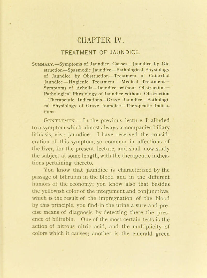 TREATMENT OF JAUNDICE. Summary.—Symptoms of Jaundice, Causes—Jaundice by Ob- struction—Spasmodic Jaundice—Pathological Physiology of Jaundice by Obstruction—Treatment of Catarrhal Jaundice—Hygienic Treatment—Medical Treatment— Symptoms of Acholia—Jaundice without Obstruction— Pathological Physiology of Jaundice without Obstruction —Therapeutic Indications—Grave Jaundice—Pathologi- cal Physiology of Grave Jaundice—Therapeutic Indica- tions. Gentlemen:—In the previous lecture I alluded to a symptom which almost always accompanies biliary lithiasis, viz.: jaundice. I have reserved the consid- eration of this symptom, so common in affections of the liver, for the present lecture, and shall now study the subject at some length, with the therapeutic indica- tions pertaining thereto. You know that jaundice is characterized by the passage of bilirubin in the blood and in the different humors of the economy; you know also that besides the yellowish color of the integument and conjunctivas, which is the result of the impregnation of the blood by this principle, you find in the urine a sure and pre- cise means of diagnosis by detecting there the pres- ence of bilirubin. One of the most certain tests is the action of nitrous nitric acid, and the multiplicity of colors which it causes; another is the emerald green
