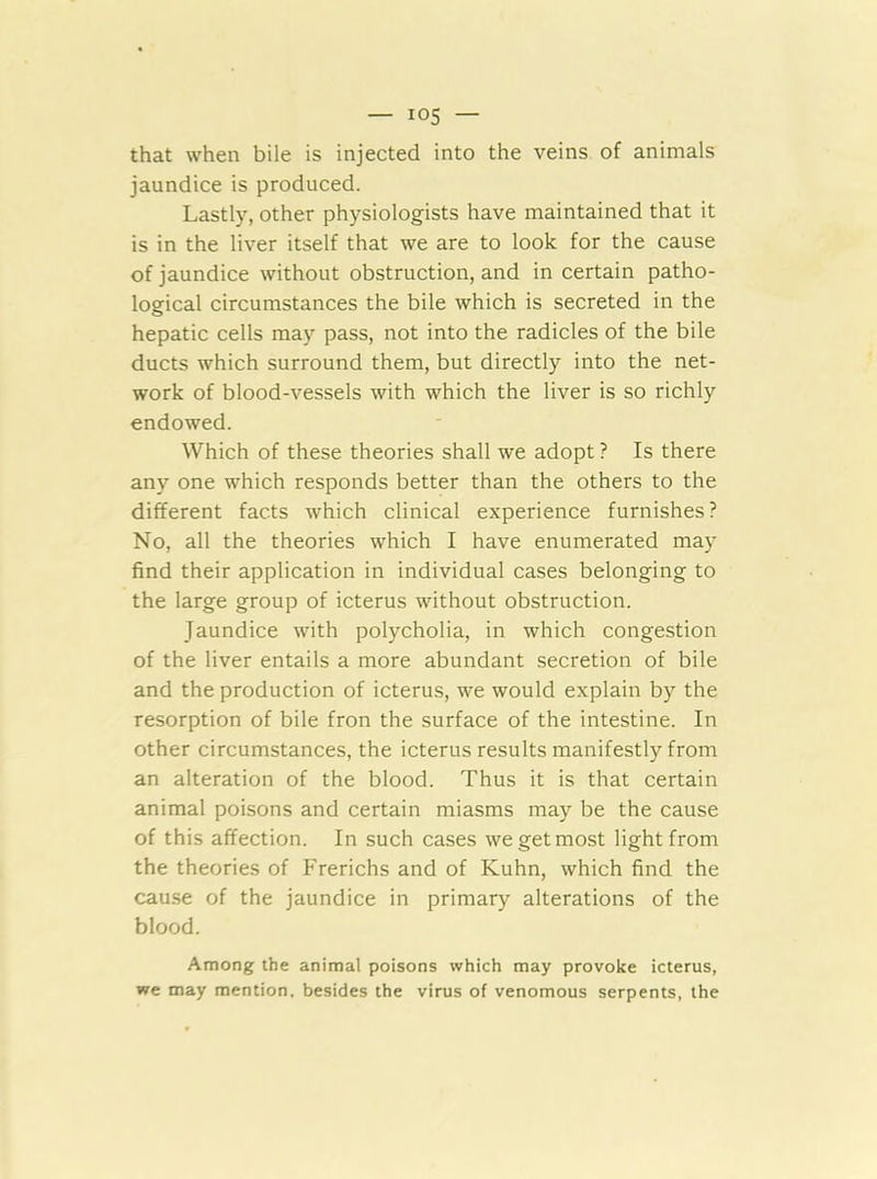 that when bile is injected into the veins of animals jaundice is produced. Lastly, other physiologists have maintained that it is in the liver itself that we are to look for the cause of jaundice without obstruction, and in certain patho- logical circumstances the bile which is secreted in the hepatic cells may pass, not into the radicles of the bile ducts which surround them, but directly into the net- work of blood-vessels with which the liver is so richly endowed. Which of these theories shall we adopt ? Is there any one which responds better than the others to the different facts which clinical experience furnishes ? No, all the theories which I have enumerated ma)' find their application in individual cases belonging to the large group of icterus without obstruction. Jaundice with polycholia, in which congestion of the liver entails a more abundant secretion of bile and the production of icterus, we would explain by the resorption of bile fron the surface of the intestine. In other circumstances, the icterus results manifestly from an alteration of the blood. Thus it is that certain animal poisons and certain miasms may be the cause of this affection. In such cases we get most light from the theories of Frerichs and of Kuhn, which find the cau.se of the jaundice in primary alterations of the blood. Among the animal poisons which may provoke icterus, we may mention, besides the virus of venomous serpents, the