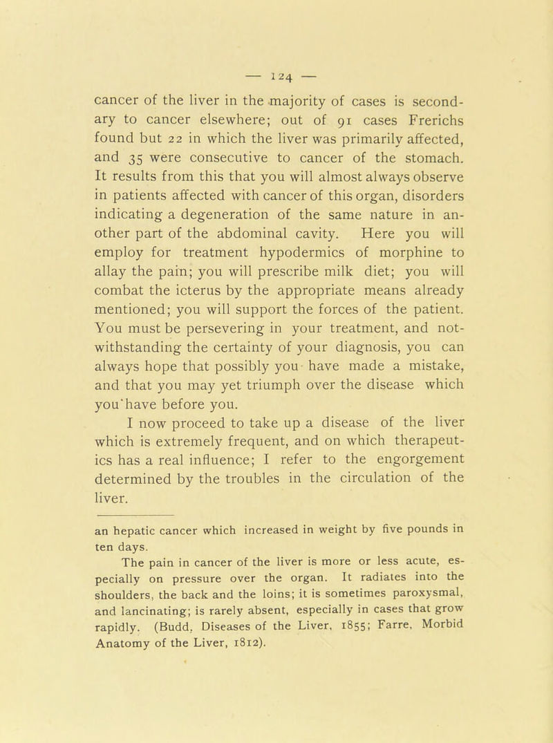 cancer of the liver in the majority of cases is second- ary to cancer elsewhere; out of 91 cases Frerichs found but 22 in which the liver was primarily affected, and 35 were consecutive to cancer of the stomach. It results from this that you will almost always observe in patients affected with cancer of this organ, disorders indicating a degeneration of the same nature in an- other part of the abdominal cavity. Here you will employ for treatment hypodermics of morphine to allay the pain; you will prescribe milk diet; you will combat the icterus by the appropriate means already mentioned; you will support the forces of the patient. You must be persevering in your treatment, and not- withstanding the certainty of your diagnosis, you can always hope that possibly you have made a mistake, and that you may yet triumph over the disease which you'have before you. I now proceed to take up a disease of the liver which is extremely frequent, and on which therapeut- ics has a real influence; I refer to the engorgement determined by the troubles in the circulation of the liver. an hepatic cancer which increased in weight by five pounds in ten days. The pain in cancer of the liver is more or less acute, es- pecially on pressure over the organ. It radiates into the shoulders, the back and the loins; it is sometimes paroxysmal, and lancinating; is rarely absent, especially in cases that grow rapidly. (Budd, Diseases of the Liver, 1855: Farre, Morbid Anatomy of the Liver, 1812).