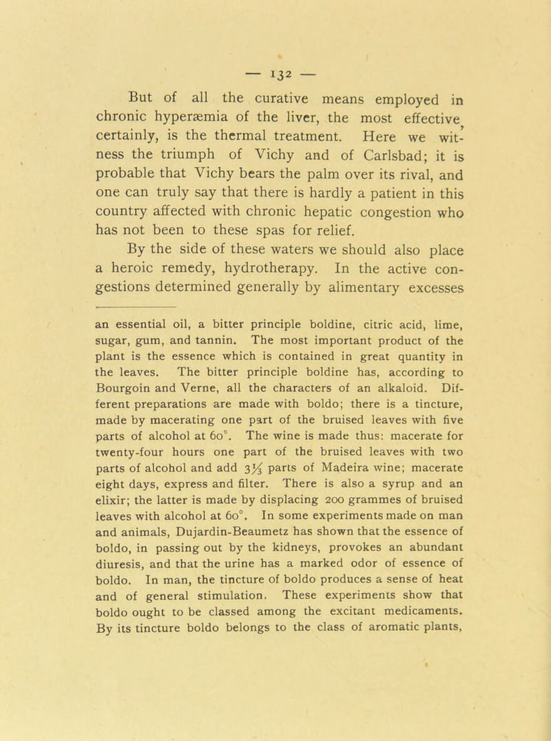 But of all the curative means employed in chronic hyperaemia of the liver, the most effective certainly, is the thermal treatment. Here we wit- ness the triumph of Vichy and of Carlsbad; it is probable that Vichy bears the palm over its rival, and one can truly say that there is hardly a patient in this country affected with chronic hepatic congestion who has not been to these spas for relief. By the side of these waters we should also place a heroic remedy, hydrotherapy. In the active con- gestions determined generally by alimentary excesses an essential oil, a bitter principle boldine, citric acid, lime, sugar, gum, and tannin. The most important product of the plant is the essence which is contained in great quantity in the leaves. The bitter principle boldine has, according to Bourgoin and Verne, all the characters of an alkaloid. Dif- ferent preparations are made with boldo; there is a tincture, made by macerating one part of the bruised leaves with five parts of alcohol at 6o°. The wine is made thus: macerate for twenty-four hours one part of the bruised leaves with two parts of alcohol and add 3^ parts of Madeira wine; macerate eight days, express and filter. There is also a syrup and an elixir; the latter is made by displacing 200 grammes of bruised leaves with alcohol at 60°. In some experiments made on man and animals, Dujardin-Beaumetz has shown that the essence of boldo, in passing out by the kidneys, provokes an abundant diuresis, and that the urine has a marked odor of essence of boldo. In man, the tincture of boldo produces a sense of heat and of general stimulation. These experiments show that boldo ought to be classed among the excitant medicaments. By its tincture boldo belongs to the class of aromatic plants.