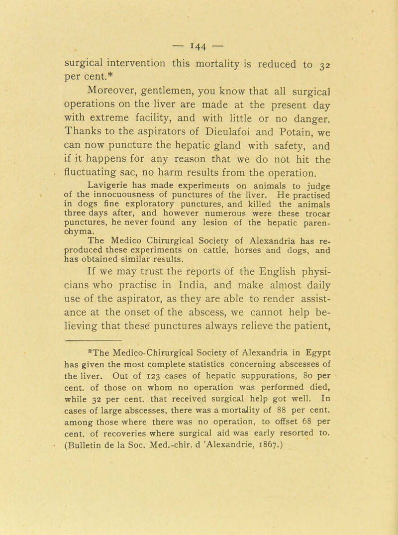 surgical intervention this mortality is reduced to 32 per cent.* Moreover, gentlemen, you know that all surgical operations on the liver are made at the present day with extreme facility, and with little or no danger. Thanks to the aspirators of Dieulafoi and Potain, we can now puncture the hepatic gland with safety, and if it happens for any reason that we do not hit the fluctuating sac, no harm results from the operation. Lavigerie has made experiments on animals to judge of the innocuousness of punctures of the liver. He practised in dogs fine exploratory punctures, and killed the animals three days after, and however numerous were these trocar punctures, he never found any lesion of the hepatic paren- chyma. The Medico Chirurgical Society of Alexandria has re- produced these experiments on cattle, horses and dogs, and has obtained similar results. If we may trust the reports of the English physi- cians who practise in India, and make almost daily use of the aspirator, as they are able to render assist- ance at the onset of the abscess, we cannot help be- lieving that these punctures always relieve the patient, *The Medico-Chirurgical Society of Alexandria in Egypt has given the most complete statistics concerning abscesses of the liver. Out of 123 cases of hepatic suppurations, 80 per cent, of those on whom no operation was performed died, while 32 per cent, that received surgical help got well. In cases of large abscesses, there was a mortality of 88 per cent, among those where there was no operation, to offset 68 per cent, of recoveries where surgical aid was early resorted to. (Bulletin de la Soc. Med.-chir. d ’Alexandrie, 1867.)