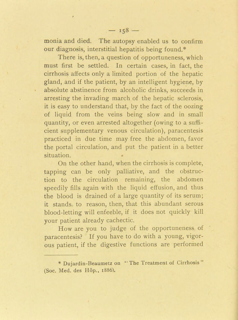 monia and died. The autopsy enabled us to confirm our diagnosis, interstitial hepatitis being found.* There is, then, a question of opportuneness, which must first be settled. In certain cases, in fact, the cirrhosis affects only a limited portion of the hepatic gland, and if the patient, by an intelligent hygiene, by absolute abstinence from alcoholic drinks, succeeds in arresting the invading march of the hepatic sclerosis, it is easy to understand that, by the fact of the oozing of liquid from the veins being slow and in small quantity, or even arrested altogether (owing to a suffi- cient supplementary venous circulation), paracentesis practiced in due time may free the abdomen, favor the portal circulation, and put the patient in a better situation. On the other hand, when the cirrhosis is complete, tapping can be only palliative, and the obstruc- tion to the circulation remaining, the abdomen speedily fills again with the liquid effusion, and thus the blood is drained of a large quantity of its serum; it stands to reason, then, that this abundant serous blood-letting will enfeeble, if it does not quickly kill your patient already cachectic. How are you to judge of the opportuneness of paracentesis? If you have to do with a young, vigor- ous patient, if the digestive functions are performed * Dujardin-Beaumetz on “The Treatment of Cirrhosis” (Soc. Med. des Hop., 1886).