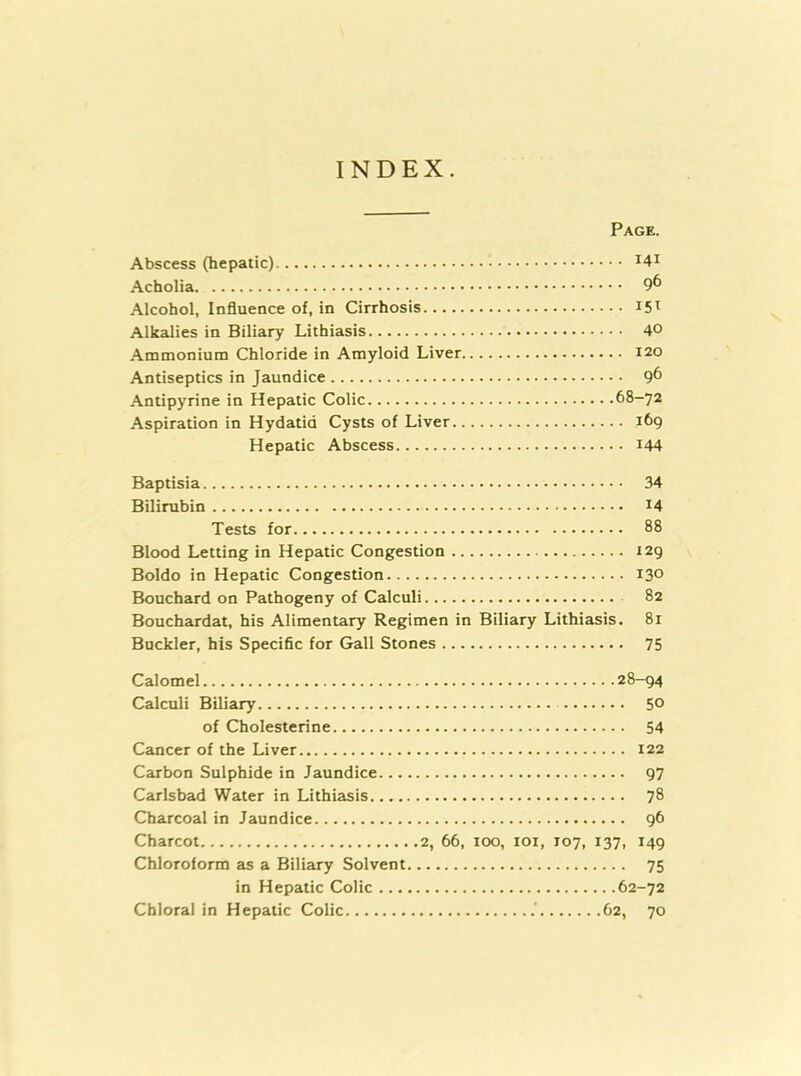 INDEX. Page. Abscess (hepatic) ^4i Acholia 9^ Alcohol, Influence of, in Cirrhosis Alkalies in Biliary Lithiasis 40 Ammonium Chloride in Amyloid Liver 120 Antiseptics in Jaundice 9^ Antipyrine in Hepatic Colic 68-72 Aspiration in Hydatid Cysts of Liver 169 Hepatic Abscess i44 Baptisia 34 Bilirubin I4 Tests for 88 Blood Letting in Hepatic Congestion 129 Boldo in Hepatic Congestion 130 Bouchard on Pathogeny of Calculi 82 Bouchardat, his Alimentary Regimen in Biliary Lithiasis. 81 Buckler, his Specific for Gall Stones 75 Calomel 28-94 Calculi Biliary 5® of Cholesterine 54 Cancer of the Liver 122 Carbon Sulphide in Jaundice 97 Carlsbad Water in Lithiasis 78 Charcoal in Jaundice 96 Charcot 2, 66, too, loi, 107, 137, 149 Chloroform as a Biliary Solvent 75 in Hepatic Colic 62-72 Chloral in Hepatic Colic 62, 70