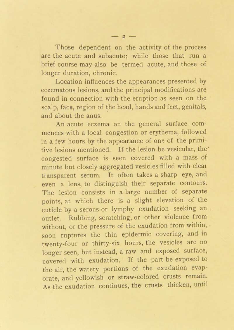 Those dependent on the activity of the process are the acute and subacute; while those that run a brief course may also be termed acute, and those of longer duration, chronic. Location influences the appearances presented by eczematous lesions, and the principal modifications are found in connection with the eruption as seen on the scalp, face, region of the head, hands and feet, genitals, and about the anus. An acute eczema on the general surface com- mences with a local congestion or erythema, followed in a few hours by the appearance of one of the primi- tive lesions mentioned. If the lesion be vesicular, the’ congested surface is seen covered with a mass of minute but closely aggregated vesicles filled with cleat transparent serum. It often takes a sharp eye, and e-ven a lens, to distinguish their separate contours. The lesion consists in a large number of separate points, at which there is a slight elevation of the cuticle by a serous or lymphy exudation seeking an outlet. Rubbing, scratching, or other violence from without, or the pressure of the exudation from within, soon ruptures the thin epidermic covering, and in twenty-four or thirty-six hours, the vesicles are no longer seen, but instead, a raw and exposed suiface, covered with exudation. If the part be exposed to the air, the watery portions of the exudation evap- orate, and yellowish or straw-colored crusts remain. As the exudation continues, the crusts thicken, until