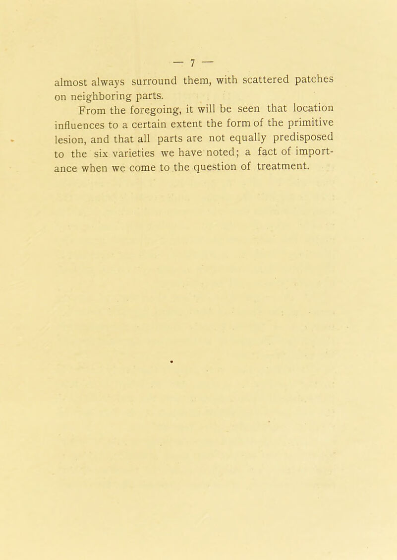 almost always surround them, with scattered patches on neighboring parts. From the foregoing, it will be seen that location influences to a certain extent the form of the primitive lesion, and that all parts are not equally predisposed to the six varieties we have noted; a fact of import- ance when we come to the question of treatment.