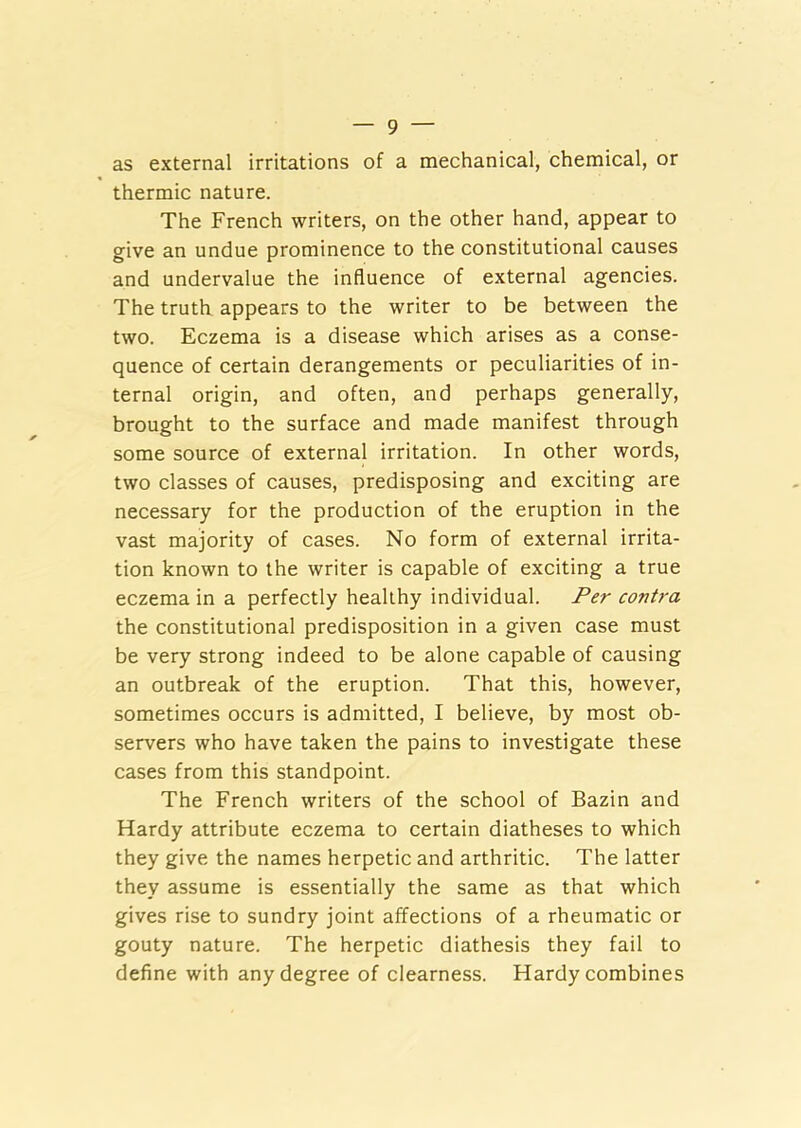 as external irritations of a mechanical, chemical, or thermic nature. The French writers, on the other hand, appear to give an undue prominence to the constitutional causes and undervalue the influence of external agencies. The truth appears to the writer to be between the two. Eczema is a disease which arises as a conse- quence of certain derangements or peculiarities of in- ternal origin, and often, and perhaps generally, brought to the surface and made manifest through some source of external irritation. In other words, two classes of causes, predisposing and exciting are necessary for the production of the eruption in the vast majority of cases. No form of external irrita- tion known to the writer is capable of exciting a true eczema in a perfectly healthy individual. Per contra the constitutional predisposition in a given case must be very strong indeed to be alone capable of causing an outbreak of the eruption. That this, however, sometimes occurs is admitted, I believe, by most ob- servers who have taken the pains to investigate these cases from this standpoint. The French writers of the school of Bazin and Hardy attribute eczema to certain diatheses to which they give the names herpetic and arthritic. The latter they assume is essentially the same as that which gives rise to sundry joint affections of a rheumatic or gouty nature. The herpetic diathesis they fail to define with any degree of clearness. Hardy combines