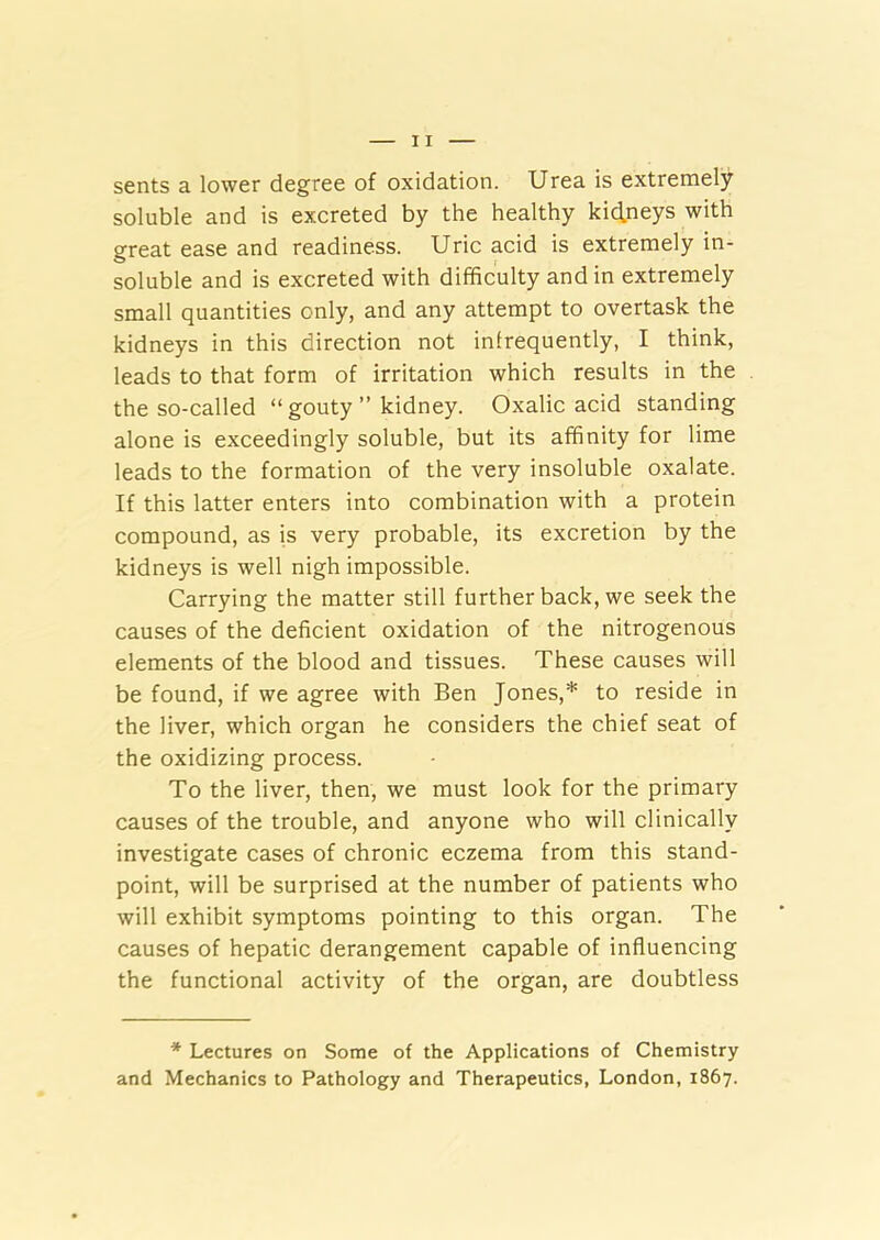 sents a lower degree of oxidation. Urea is extremely soluble and is excreted by the healthy kidneys with great ease and readiness. Uric acid is extremely in- soluble and is excreted with difficulty and in extremely small quantities only, and any attempt to overtask the kidneys in this direction not infrequently, I think, leads to that form of irritation which results in the the so-called “ gouty ” kidney. Oxalic acid standing alone is exceedingly soluble, but its affinity for lime leads to the formation of the very insoluble oxalate. If this latter enters into combination with a protein compound, as is very probable, its excretion by the kidneys is well nigh impossible. Carrying the matter still further back, we seek the causes of the deficient oxidation of the nitrogenous elements of the blood and tissues. These causes will be found, if we agree with Ben Jones,* to reside in the liver, which organ he considers the chief seat of the oxidizing process. To the liver, then, we must look for the primary causes of the trouble, and anyone who will clinically investigate cases of chronic eczema from this stand- point, will be surprised at the number of patients who will exhibit symptoms pointing to this organ. The causes of hepatic derangement capable of influencing the functional activity of the organ, are doubtless * Lectures on Some of the Applications of Chemistry and Mechanics to Pathology and Therapeutics, London, 1867.
