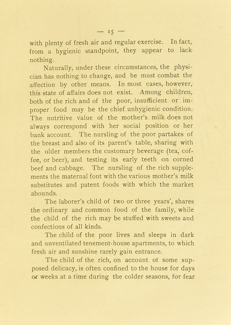 with plenty of fresh air and regular exercise. In fact, from a hygienic standpoint, they appear to lack nothing. Naturally, under these circumstances, the physi- cian has nothing to change, and he must combat the affection by other means. In most cases, however, this state of affairs does not exist. Among children, both of the rich and of the poor, insufficient or im- proper food may be the chief unhygienic condition. The nutritive value of the mother’s milk does not always correspond with her social position or her bank account. The nursling of the poor partakes of the breast and also of its parent’s table, sharing with the older members the customary beverage (tea, cof- fee, or beer), and testing its early teeth on corned beef and cabbage. The nursling of the rich supple- ments the maternal font with the various mother’s milk substitutes and patent foods with which the market abounds. The laborer’s child of two or three years’, shares the ordinary and common food of the family, while the child of the rich may be stuffed with sweets and confections of all kinds. The child of the poor lives and sleeps in dark and unventilated tenement-house apartments, to which fresh air and sunshine rarely gain entrance. The child of the rich, on account of some sup- posed delicacy, is often confined to the house for days or weeks at a time during the colder seasons, for fear