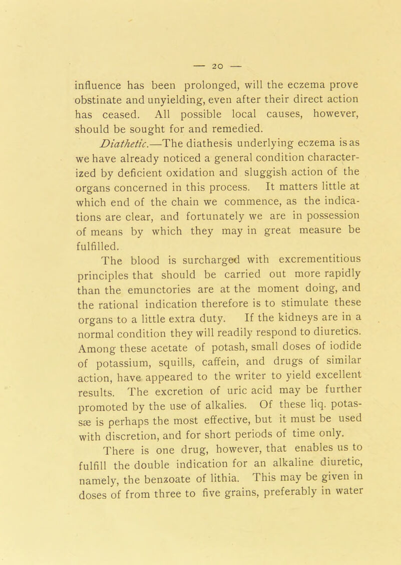 influence has been prolonged, will the eczema prove obstinate and unyielding, even after their direct action has ceased. All possible local causes, however, should be sought for and remedied. Diathetic.—The diathesis underlying eczema is as we have already noticed a general condition character- ized by deficient oxidation and sluggish action of the organs concerned in this process. It matters little at which end of the chain we commence, as the indica- tions are clear, and fortunately we are in possession of means by which they may in great measure be fulfilled. The blood is surcharged with excrementitious principles that should be carried out more rapidly than the emunctories are at the moment doing, and the rational indication therefore is to stimulate these organs to a little extra duty. If the kidneys are in a normal condition they will readily respond to diuretics. Among these acetate of potash, small doses of iodide of potassium, squills, caffein, and drugs of similar action, have appeared to the writer to yield excellent results. The excretion of uric acid may be further promoted by the use of alkalies. Of these liq. potas- ste is perhaps the most effective, but it must be used with discretion, and for short periods of time only. There is one drug, however, that enables us to fulfill the double indication for an alkaline diuretic, namely, the benzoate of lithia. This may be given in doses of from three to five grains, preferably in water
