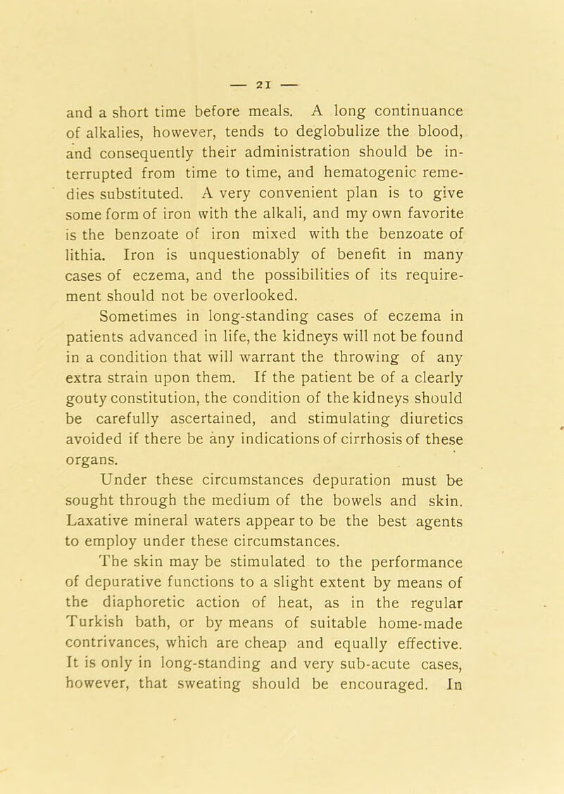 and a short time before meals. A long continuance of alkalies, however, tends to deglobulize the blood, and consequently their administration should be in- terrupted from time to time, and hematogenic reme- dies substituted. A very convenient plan is to give some form of iron with the alkali, and my own favorite is the benzoate of iron mixed with the benzoate of lithia. Iron is unquestionably of benefit in many cases of eczema, and the possibilities of its require- ment should not be overlooked. Sometimes in long-standing cases of eczema in patients advanced in life, the kidneys will not be found in a condition that will warrant the throwing of any extra strain upon them. If the patient be of a clearly gouty constitution, the condition of the kidneys should be carefully ascertained, and stimulating diuretics avoided if there be any indications of cirrhosis of these organs. Under these circumstances depuration must be sought through the medium of the bowels and skin. Laxative mineral waters appear to be the best agents to employ under these circumstances. The skin may be stimulated to the performance of depurative functions to a slight extent by means of the diaphoretic action of heat, as in the regular Turkish bath, or by means of suitable home-made contrivances, which are cheap and equally effective. It is only in long-standing and very sub-acute cases, however, that sweating should be encouraged. In