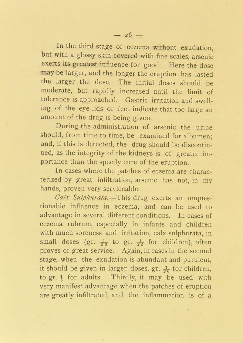 In the third stage of eczema without exudation, but with a glossy skin covered with fine scales, arsenic exerts its greatest influence for good. Here the dose may be larger, and the longer the eruption has lasted the larger the dose. The initial doses should be moderate, but rapidly increased until the limit of tolerance is approached. Gastric irritation and swell- ing of the eye-lids or feet indicate that too large an amount of the drug is being given. During the administration of arsenic the urine should, from time to time, be examined for albumen; and, if this is detected, the drug should be discontin- ued, as the integrity of the kidneys is of greater im- portance than the speedy cure of the eruption. In cases where the patches of eczema are charac- terized by great infiltration, arsenic has not, in my hands, proven very serviceable. Calx Sulphurata.—This drug exerts an unques- tionable influence in eczema, and can be used to advantage in several different conditions. In cases of eczema rubrum, especially in infants and children with much soreness and irritation, calx sulphurata, in small doses (gr. to gr. ^ for children), often proves of great service. Again, in cases in the second stage, when the exudation is abundant and purulent, it should be given in larger doses, gr. f0r children, to gr. \ for adults. Thirdly, it may be used with very manifest advantage when the patches of eruption are greatly infiltrated, and the inflammation is of a