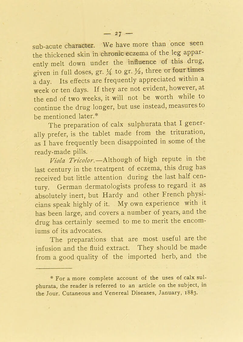 sub-acute character. We have more than once seen the thickened skin in chronic eczema of the leg appar- ently melt down under the influence of this drug, given in full doses, gr. % to gr. *4, three or four times a day. Its effects are frequently appreciated within a week or ten days. If they are not evident, however, at the end of two weeks, it will not be worth while to continue the drug longer, but use instead, measures to be mentioned later.* The preparation of calx sulphurata that I gener- ally prefer, is the tablet made from the trituration, as I have frequently been disappointed in some of the ready-made pills. Viola Tricolor. —Although of high repute in the last century in the treatment of eczema, this drug has received but little attention during the last half cen- tury. German dermatologists profess to regard it as absolutely inert, but Hardy and other French physi- cians speak highly of it. My own experience with it has been large, and covers a number of years, and the drug has certainly seemed to me to merit the encom- iums of its advocates. The preparations that are most useful are the infusion and the fluid extract. They should be made from a good quality of the imported herb, and the * For a more complete account of the uses of calx sul- phurata, the reader is referred to an article on the subject, in the Jour. Cutaneous and Venereal Diseases, January, 1883.