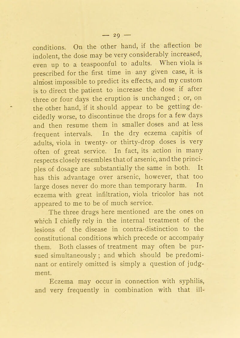 conditions. On the other hand, if the affection be indolent, the dose may be very considerably increased, even up to a teaspoonful to adults. When viola is prescribed for the first time in any given case, it is almost impossible to predict its effects, and my custom is to direct the patient to increase the dose if after three or four days the eruption is unchanged ; or, on the other hand, if it should appear to be getting de- cidedly worse, to discontinue the drops for a few days and then resume them in smaller doses and at less frequent intervals. In the dry eczema capitis of adults, viola in twenty- or thirty-drop doses is very often of great service. In fact, its action in many respects closely resembles that of arsenic, and the princi- ples of dosage are substantially the same in both. It has this advantage over arsenic, however, that too large doses never do more than temporary harm. In eczema with great infiltration, viola tricolor has not appeared to me to be of much service. The three drugs here mentioned are the ones on which I chiefly rely in the internal treatment of the lesions of the disease in contra-distinction to the constitutional conditions which precede or accompany them. Both classes of treatment may often be pur- sued simultaneously ; and which should be predomi- nant or entirely omitted is simply a question of judg- ment. Eczema may occur in connection with syphilis, and very frequently in combination with that ill-