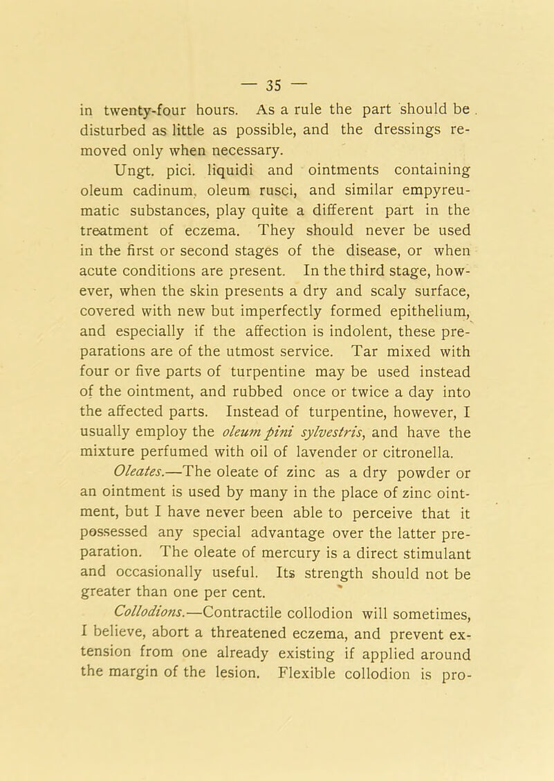 in twenty-four hours. As a rule the part should be disturbed as little as possible, and the dressings re- moved only when necessary. Ungt. pici. liquidi and ointments containing oleum cadinum,, oleum rusci, and similar empyreu- matic substances, play quite a different part in the treatment of eczema. They should never be used in the first or second stages of the disease, or when acute conditions are present. In the third stage, how- ever, when the skin presents a dry and scaly surface, covered with new but imperfectly formed epithelium, and especially if the affection is indolent, these pre- parations are of the utmost service. Tar mixed with four or five parts of turpentine may be used instead of the ointment, and rubbed once or twice a day into the affected parts. Instead of turpentine, however, I usually employ the oleum pini sylveslris, and have the mixture perfumed with oil of lavender or citronella. Oleates.—The oleate of zinc as a dry powder or an ointment is used by many in the place of zinc oint- ment, but I have never been able to perceive that it possessed any special advantage over the latter pre- paration. The oleate of mercury is a direct stimulant and occasionally useful. Its strength should not be greater than one per cent. Collodions.—Contractile collodion will sometimes, I believe, abort a threatened eczema, and prevent ex- tension from one already existing if applied around the margin of the lesion. Flexible collodion is pro-