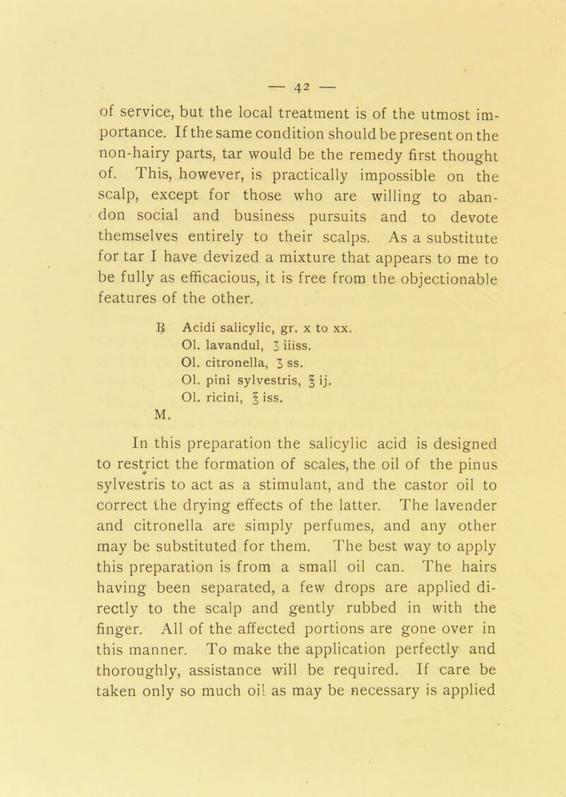 of service, but the local treatment is of the utmost im- portance. If the same condition should be present on the non-hairy parts, tar would be the remedy first thought of. This, however, is practically impossible on the scalp, except for those who are willing to aban- don social and business pursuits and to devote themselves entirely to their scalps. As a substitute for tar I have devized a mixture that appears to me to be fully as efficacious, it is free from the objectionable features of the other. 5 Acidi salicylic, gr. x to xx. 01. lavandul, 3 iiiss. 01. citronella, 3 ss. 01. pini sylvestris, § ij. Ol. ricini, § iss. M. In this preparation the salicylic acid is designed to restrict the formation of scales, the oil of the pinus sylvestris to act as a stimulant, and the castor oil to correct the drying effects of the latter. The lavender and citronella are simply perfumes, and any other may be substituted for them. The best way to apply this preparation is from a small oil can. The hairs having been separated, a few drops are applied di- rectly to the scalp and gently rubbed in with the finger. All of the affected portions are gone over in this manner. To make the application perfectly and thoroughly, assistance will be required. If care be taken only so much oil as may be necessary is applied