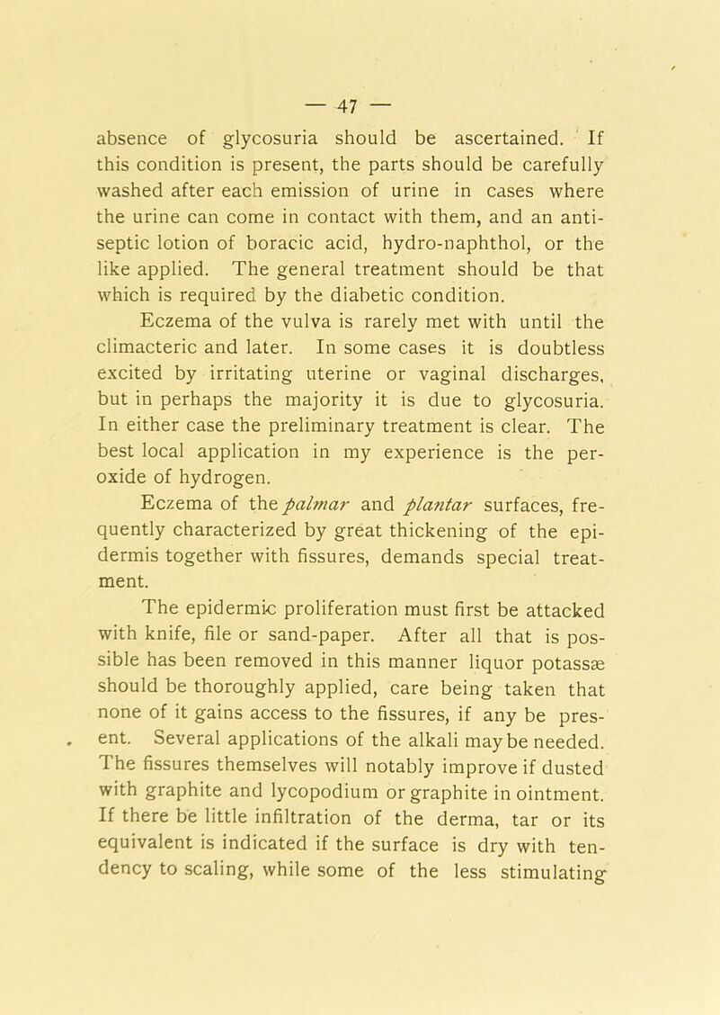 absence of glycosuria should be ascertained. If this condition is present, the parts should be carefully washed after each emission of urine in cases where the urine can come in contact with them, and an anti- septic lotion of boracic acid, hydro-naphthol, or the like applied. The general treatment should be that which is required, by the diabetic condition. Eczema of the vulva is rarely met with until the climacteric and later. In some cases it is doubtless excited by irritating uterine or vaginal discharges, but in perhaps the majority it is due to glycosuria. In either case the preliminary treatment is clear. The best local application in my experience is the per- oxide of hydrogen. Eczema of the palmar and plantar surfaces, fre- quently characterized by great thickening of the epi- dermis together with fissures, demands special treat- ment. The epidermic proliferation must first be attacked with knife, file or sand-paper. After all that is pos- sible has been removed in this manner liquor potassse should be thoroughly applied, care being taken that none of it gains access to the fissures, if any be pres- ent. Several applications of the alkali maybe needed. The fissures themselves will notably improve if dusted with graphite and lycopodium or graphite in ointment. If there be little infiltration of the derma, tar or its equivalent is indicated if the surface is dry with ten- dency to scaling, while some of the less stimulating