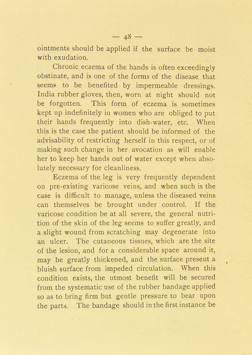 — 4» — ointments should be applied if the surface be moist with exudation. Chronic eczema of the hands is often exceedingly obstinate, and is one of the forms of the disease that seems to be benefited by impermeable dressings. India rubber gloves, then, worn at night should not be forgotten. This form of eczema is sometimes kept up indefinitely in women who are obliged to put their hands frequently into dish-water, etc. When this is the case the patient should be informed of the advisability of restricting herself in this respect, or of making such change in her avocation as will enable her to keep her hands out of water except when abso- lutely necessary for cleanliness. Eczema of the leg is very frequently dependent on pre-existing varicose veins, and when such is the case is difficult to manage, unless the diseased veins can themselves be brought under control. If the varicose condition be at all severe, the general nutri- tion of the skin of the leg seems to suffer greatly, and a slight wound from scratching may degenerate into an ulcer. The cutaneous tissues, which are the site of the lesion, and for a considerable space around it, may be greatly thickened, and the surface present a bluish surface from impeded circulation. When this condition exists, the utmost benefit will be secured from the systematic use of the rubber bandage applied so as to bring firm but gentle pressure to bear upon the parts. The bandage should in the first instance be