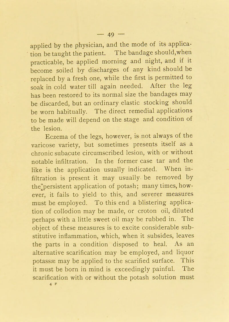 applied by the physician, and the mode of its applica- tion be taught the patient. The bandage should,when practicable, be applied morning and night, and if it become soiled by discharges of any kind should be replaced by a fresh one, while the first is permitted to soak in cold water till again needed. After the leg has been restored to its normal size the bandages may be discarded, but an ordinary elastic stocking should be worn habitually. The direct remedial applications to be made will depend on the stage and condition of the lesion. Eczema of the legs, however, is not always of the varicose variety, but sometimes presents itself as a chronic subacute circumscribed lesion, with or without notable infiltration. In the former case tar and the like is the application usually indicated. When in- filtration is present it may usually- be removed by the'persistent application of potash; many times, how- ever, it fails to yield to this, and severer measures must be employed. To this end a blistering applica- tion of collodion may be made, or croton oil, diluted perhaps with a little sweet oil may be rubbed in. The object of these measures is to excite considerable sub- stitutive inflammation, which, when it subsides, leaves the parts in a condition disposed to heal. As an alternative scarification may be employed, and liquor potassse may be applied to the scarified surface. This it must be born in mind is exceedingly painful. The scarification with or without the potash solution must