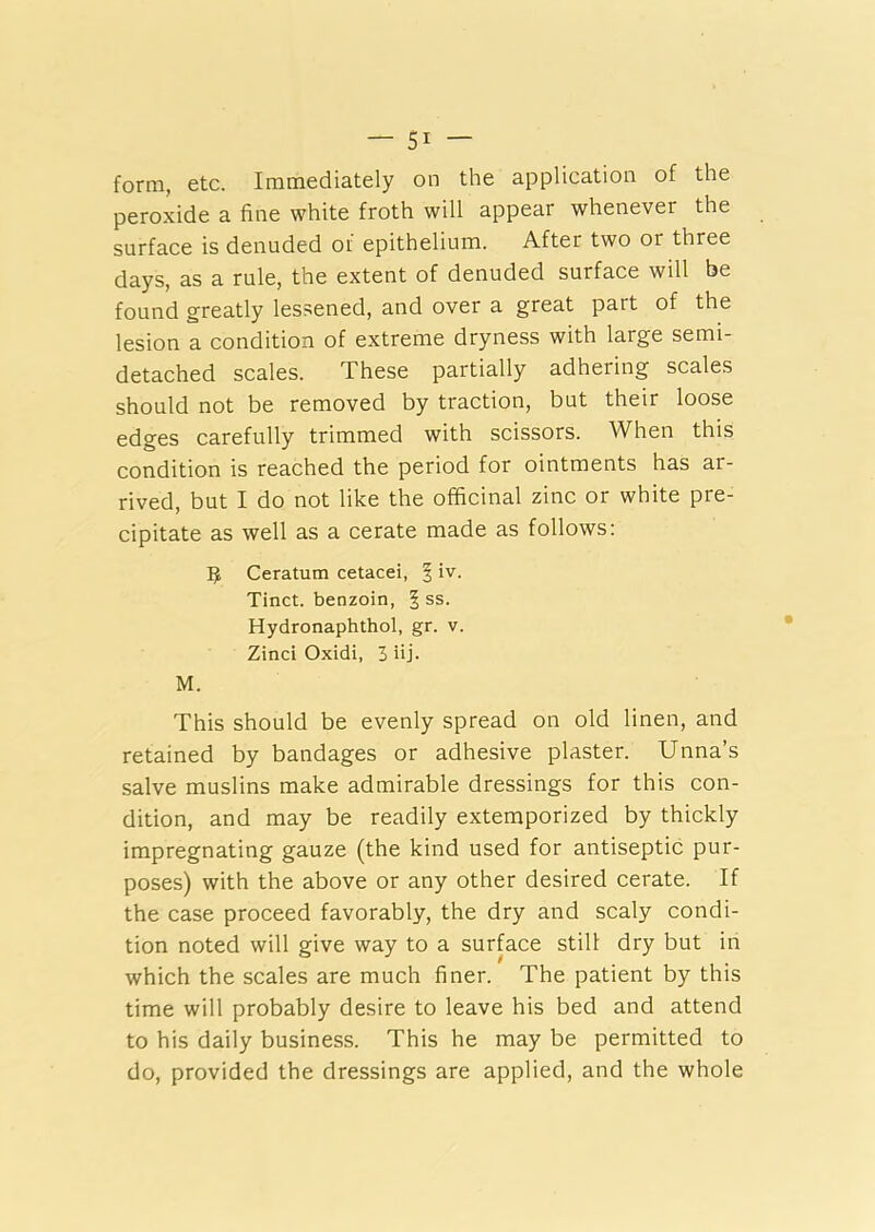 form, etc. Immediately on the application of the peroxide a fine white froth will appear whenever the surface is denuded of epithelium. After two 01 three days, as a rule, the extent of denuded surface will be found greatly lessened, and over a great part of the lesion a condition of extreme dryness with large semi- detached scales. These partially adhering scales should not be removed by traction, but their loose edges carefully trimmed with scissors. When this condition is reached the period for ointments has ai- rived, but I do not like the officinal zinc or white pre- cipitate as well as a cerate made as follows: 3 Ceratum cetacei, § iv. Tinct. benzoin, § ss. Hydronaphthol, gr. v. Zinci Oxidi, 3 iij. M. This should be evenly spread on old linen, and retained by bandages or adhesive plaster. Unna’s salve muslins make admirable dressings for this con- dition, and may be readily extemporized by thickly impregnating gauze (the kind used for antiseptic pur- poses) with the above or any other desired cerate. If the case proceed favorably, the dry and scaly condi- tion noted will give way to a surface still dry but in which the scales are much finer. The patient by this time will probably desire to leave his bed and attend to his daily business. This he may be permitted to do, provided the dressings are applied, and the whole